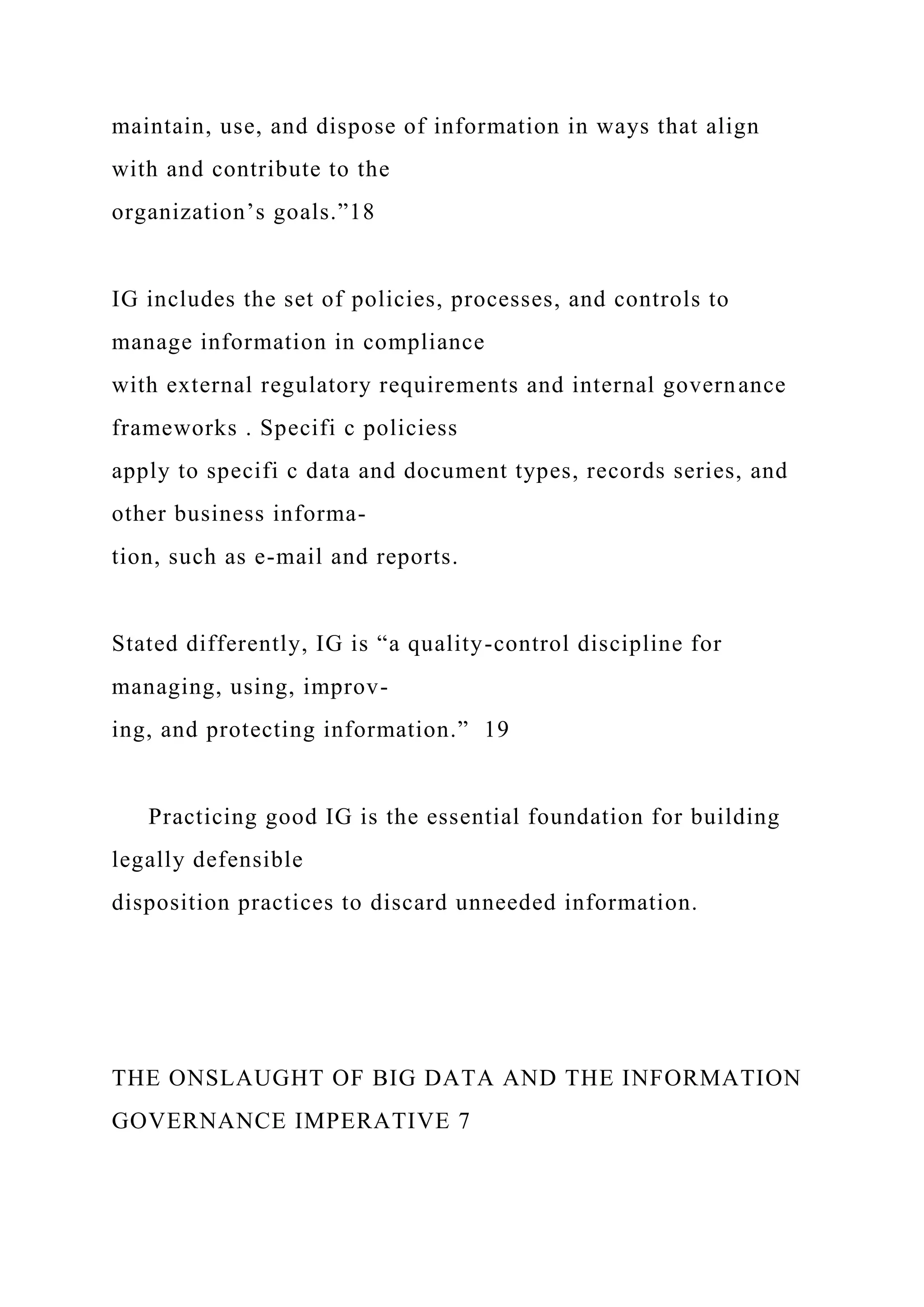 maintain, use, and dispose of information in ways that align
with and contribute to the
organization’s goals.”18
IG includes the set of policies, processes, and controls to
manage information in compliance
with external regulatory requirements and internal governance
frameworks . Specifi c policiess
apply to specifi c data and document types, records series, and
other business informa-
tion, such as e-mail and reports.
Stated differently, IG is “a quality-control discipline for
managing, using, improv-
ing, and protecting information.” 19
Practicing good IG is the essential foundation for building
legally defensible
disposition practices to discard unneeded information.
THE ONSLAUGHT OF BIG DATA AND THE INFORMATION
GOVERNANCE IMPERATIVE 7
 