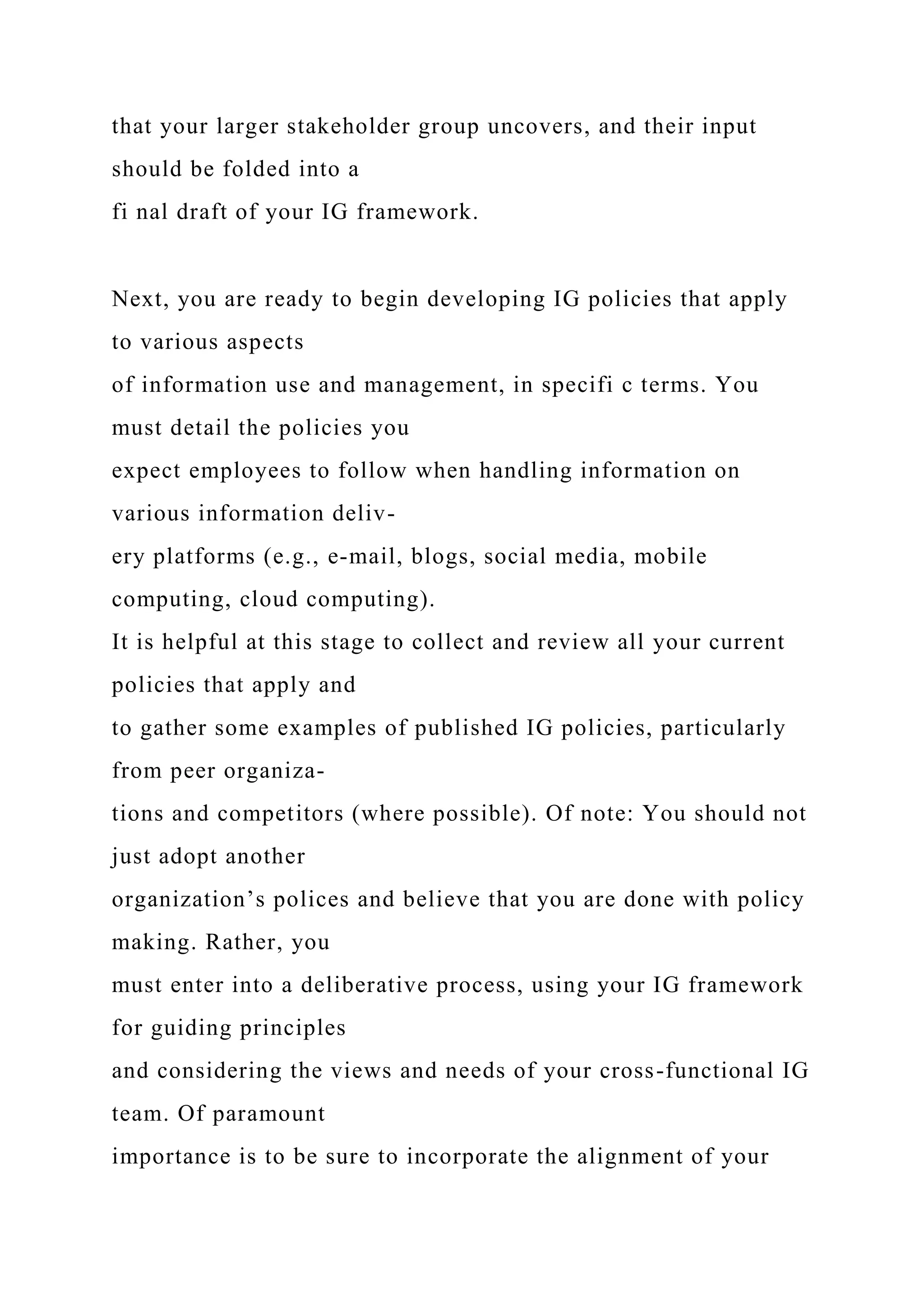 that your larger stakeholder group uncovers, and their input
should be folded into a
fi nal draft of your IG framework.
Next, you are ready to begin developing IG policies that apply
to various aspects
of information use and management, in specifi c terms. You
must detail the policies you
expect employees to follow when handling information on
various information deliv-
ery platforms (e.g., e-mail, blogs, social media, mobile
computing, cloud computing).
It is helpful at this stage to collect and review all your current
policies that apply and
to gather some examples of published IG policies, particularly
from peer organiza-
tions and competitors (where possible). Of note: You should not
just adopt another
organization’s polices and believe that you are done with policy
making. Rather, you
must enter into a deliberative process, using your IG framework
for guiding principles
and considering the views and needs of your cross-functional IG
team. Of paramount
importance is to be sure to incorporate the alignment of your
 