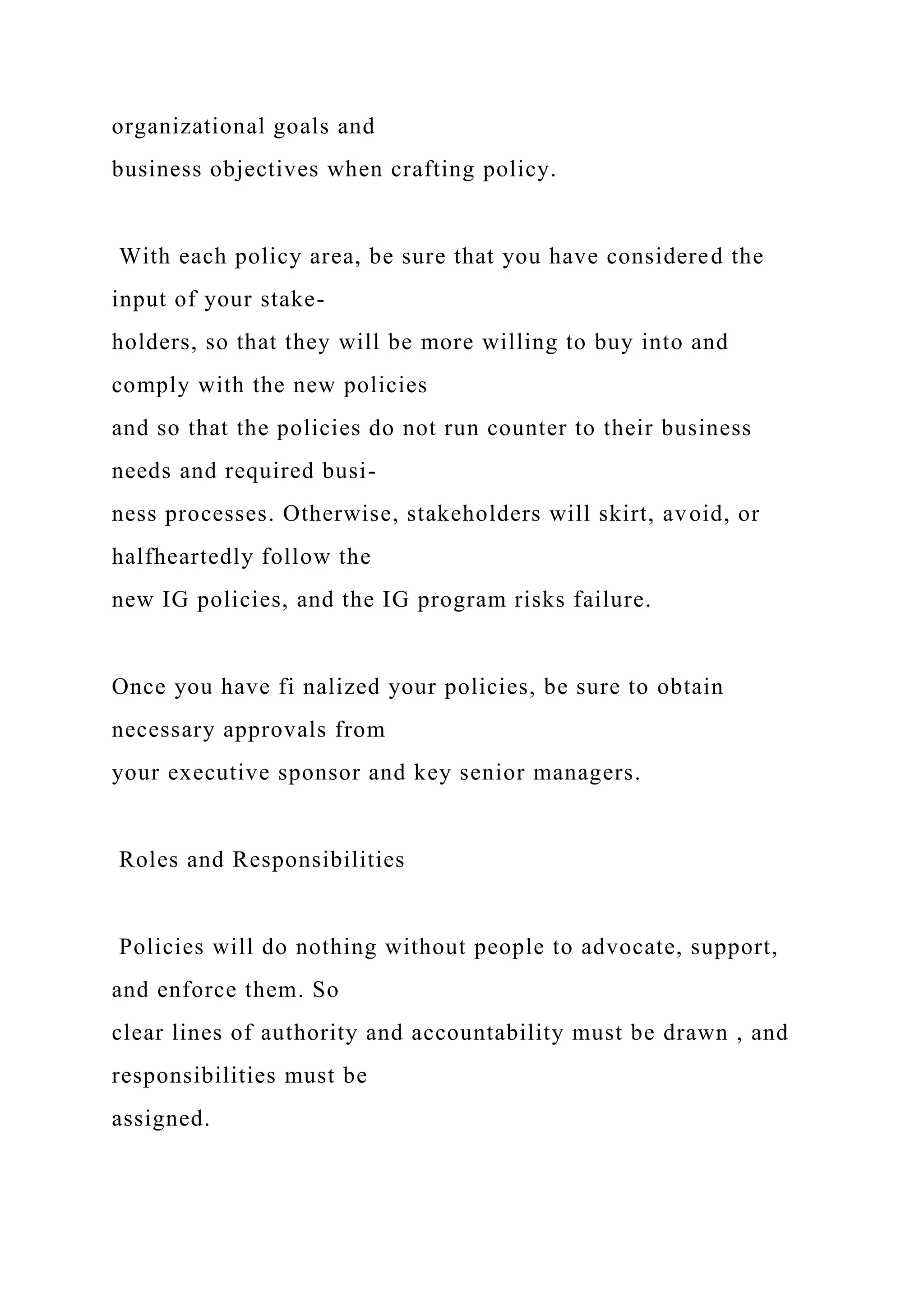 organizational goals and
business objectives when crafting policy.
With each policy area, be sure that you have considered the
input of your stake-
holders, so that they will be more willing to buy into and
comply with the new policies
and so that the policies do not run counter to their business
needs and required busi-
ness processes. Otherwise, stakeholders will skirt, avoid, or
halfheartedly follow the
new IG policies, and the IG program risks failure.
Once you have fi nalized your policies, be sure to obtain
necessary approvals from
your executive sponsor and key senior managers.
Roles and Responsibilities
Policies will do nothing without people to advocate, support,
and enforce them. So
clear lines of authority and accountability must be drawn , and
responsibilities must be
assigned.
 
