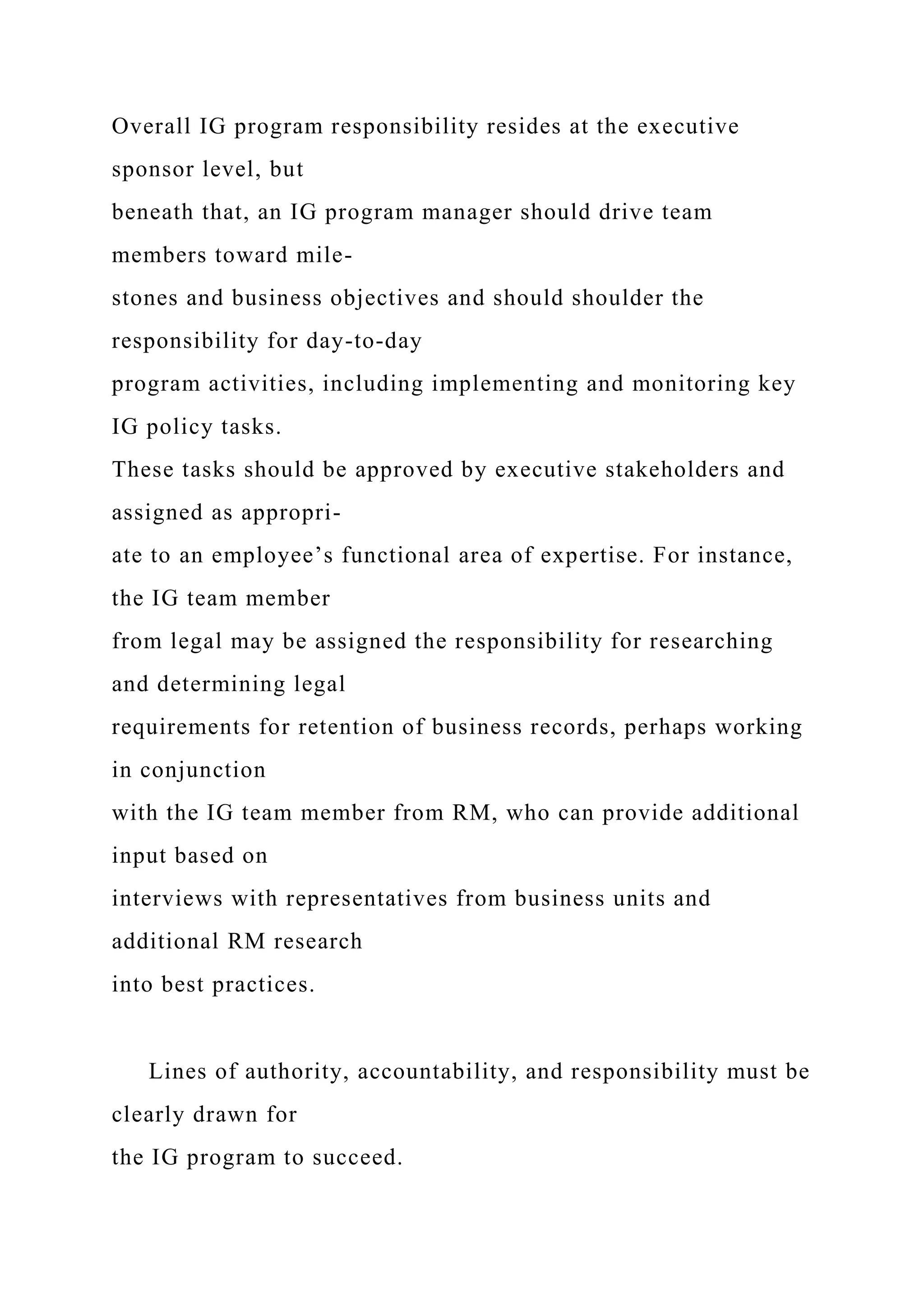 Overall IG program responsibility resides at the executive
sponsor level, but
beneath that, an IG program manager should drive team
members toward mile-
stones and business objectives and should shoulder the
responsibility for day-to-day
program activities, including implementing and monitoring key
IG policy tasks.
These tasks should be approved by executive stakeholders and
assigned as appropri-
ate to an employee’s functional area of expertise. For instance,
the IG team member
from legal may be assigned the responsibility for researching
and determining legal
requirements for retention of business records, perhaps working
in conjunction
with the IG team member from RM, who can provide additional
input based on
interviews with representatives from business units and
additional RM research
into best practices.
Lines of authority, accountability, and responsibility must be
clearly drawn for
the IG program to succeed.
 