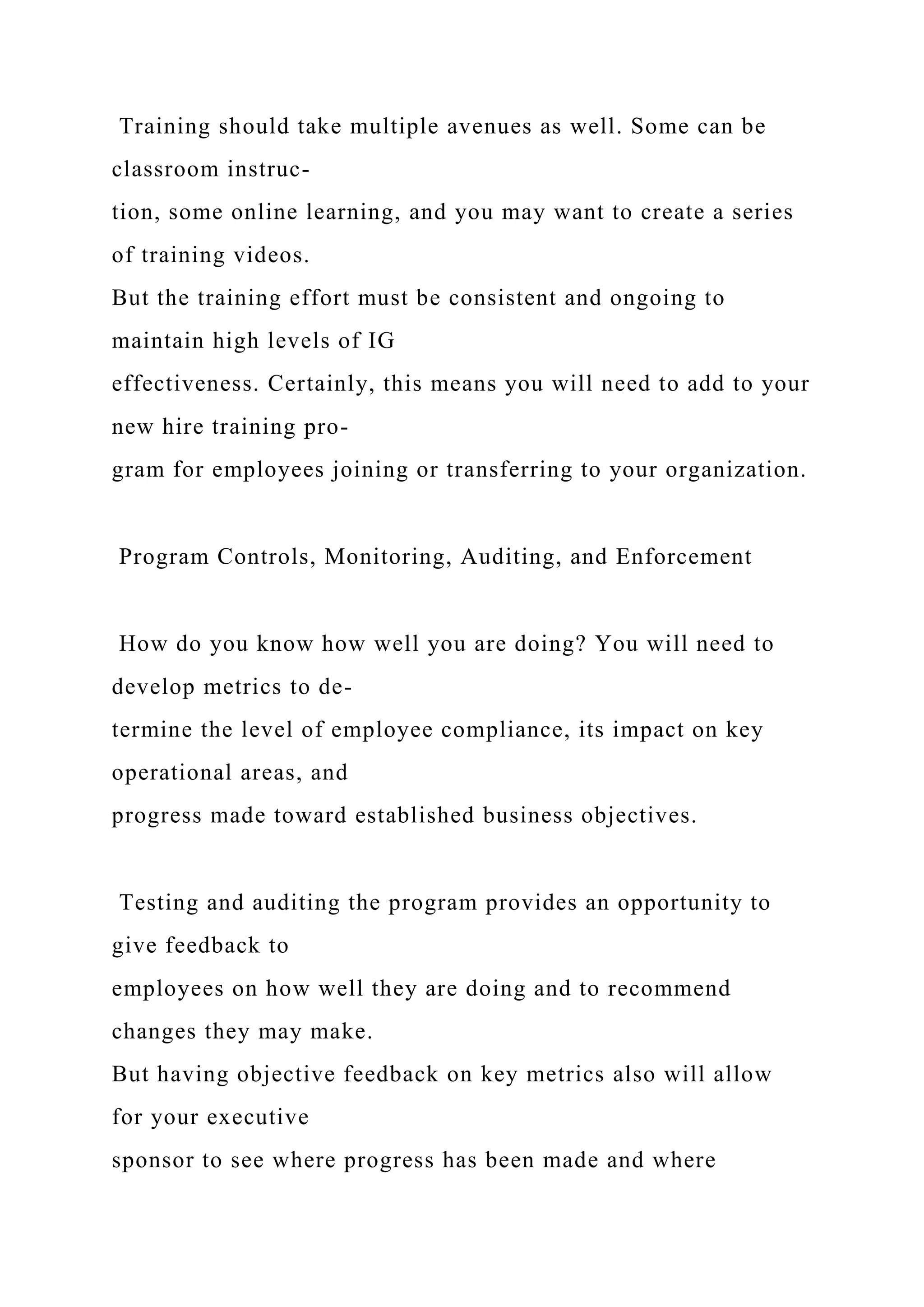 Training should take multiple avenues as well. Some can be
classroom instruc-
tion, some online learning, and you may want to create a series
of training videos.
But the training effort must be consistent and ongoing to
maintain high levels of IG
effectiveness. Certainly, this means you will need to add to your
new hire training pro-
gram for employees joining or transferring to your organization.
Program Controls, Monitoring, Auditing, and Enforcement
How do you know how well you are doing? You will need to
develop metrics to de-
termine the level of employee compliance, its impact on key
operational areas, and
progress made toward established business objectives.
Testing and auditing the program provides an opportunity to
give feedback to
employees on how well they are doing and to recommend
changes they may make.
But having objective feedback on key metrics also will allow
for your executive
sponsor to see where progress has been made and where
 