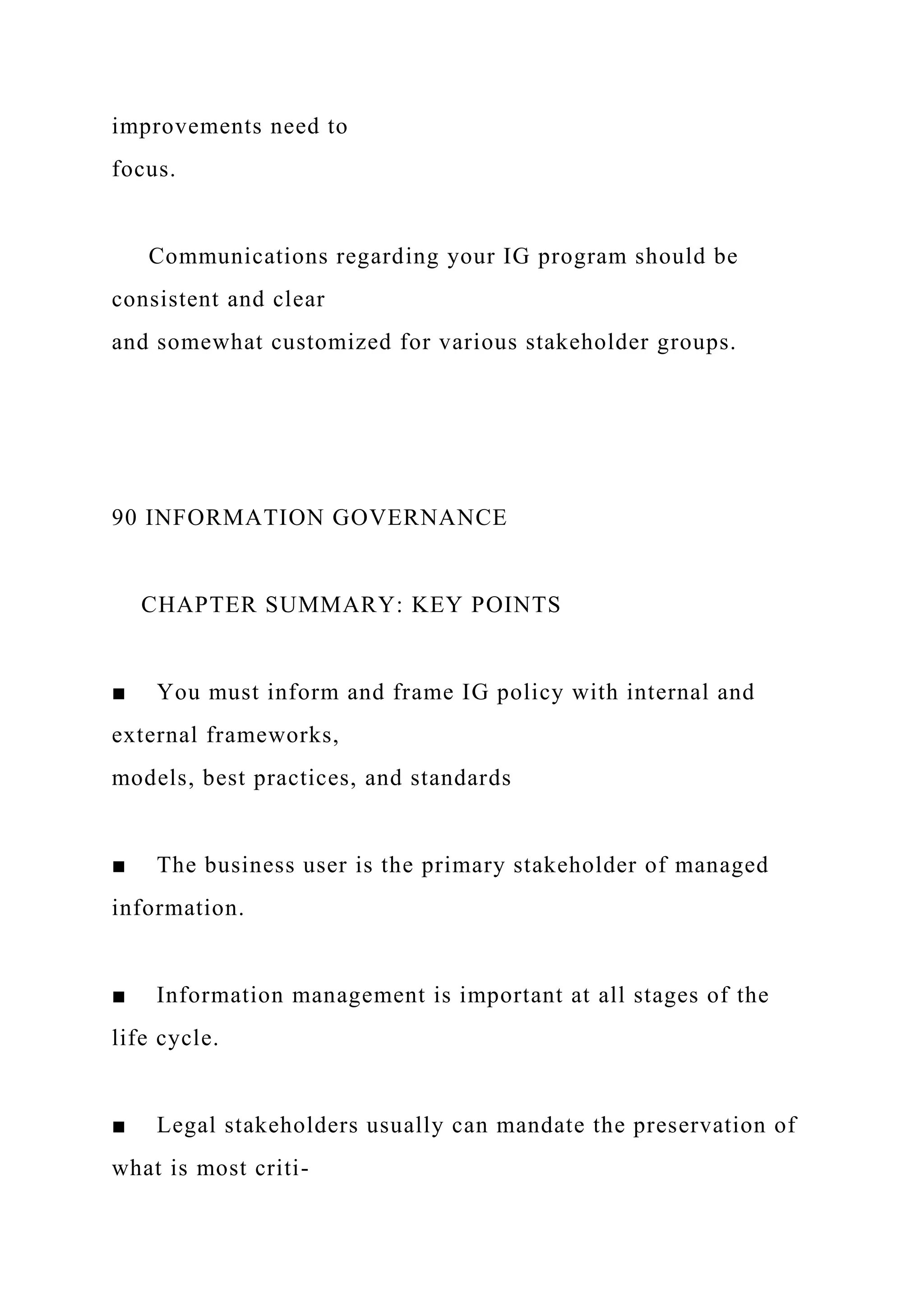 improvements need to
focus.
Communications regarding your IG program should be
consistent and clear
and somewhat customized for various stakeholder groups.
90 INFORMATION GOVERNANCE
CHAPTER SUMMARY: KEY POINTS
■ You must inform and frame IG policy with internal and
external frameworks,
models, best practices, and standards
■ The business user is the primary stakeholder of managed
information.
■ Information management is important at all stages of the
life cycle.
■ Legal stakeholders usually can mandate the preservation of
what is most criti-
 