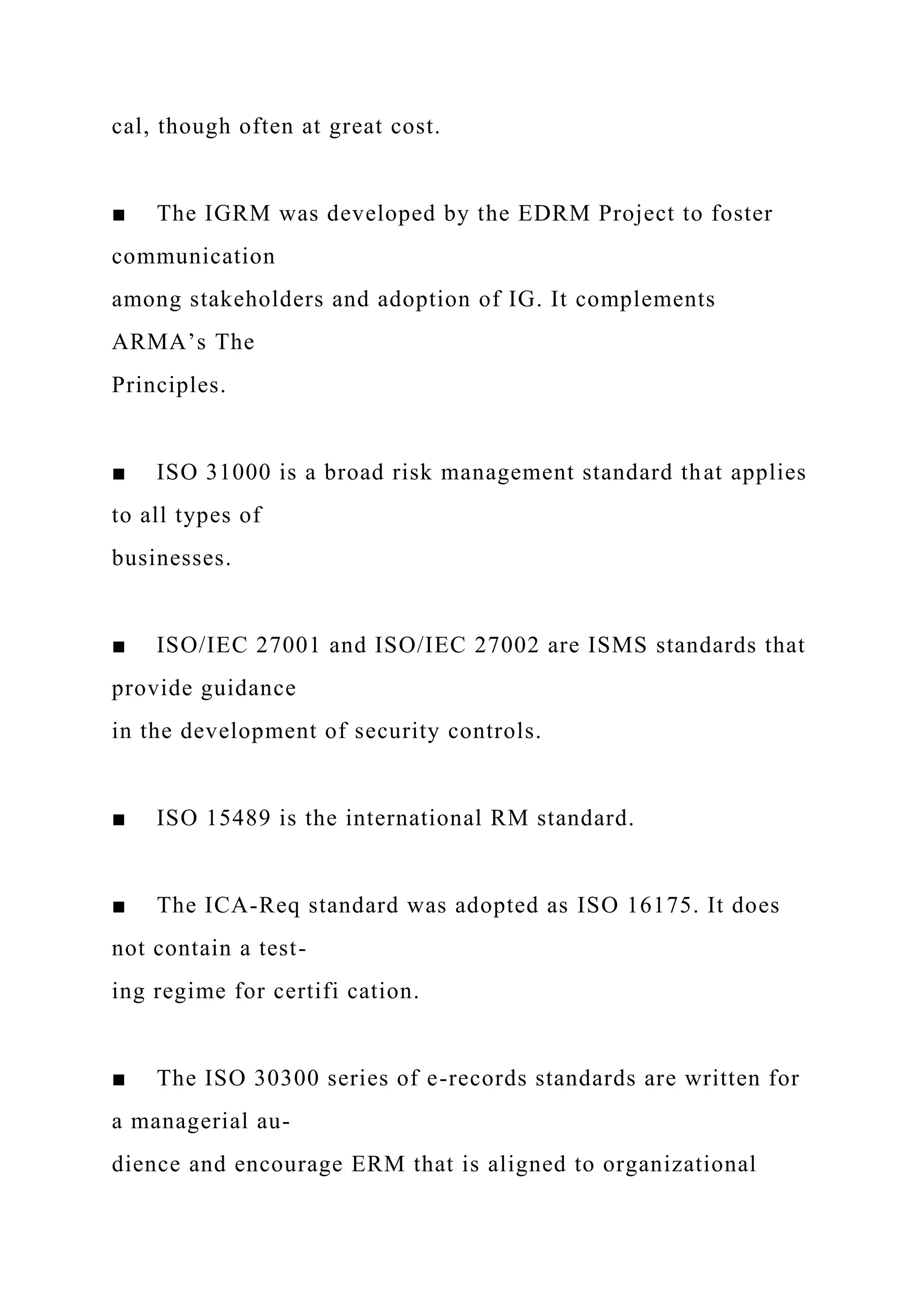 cal, though often at great cost.
■ The IGRM was developed by the EDRM Project to foster
communication
among stakeholders and adoption of IG. It complements
ARMA’s The
Principles.
■ ISO 31000 is a broad risk management standard that applies
to all types of
businesses.
■ ISO/IEC 27001 and ISO/IEC 27002 are ISMS standards that
provide guidance
in the development of security controls.
■ ISO 15489 is the international RM standard.
■ The ICA-Req standard was adopted as ISO 16175. It does
not contain a test-
ing regime for certifi cation.
■ The ISO 30300 series of e-records standards are written for
a managerial au-
dience and encourage ERM that is aligned to organizational
 