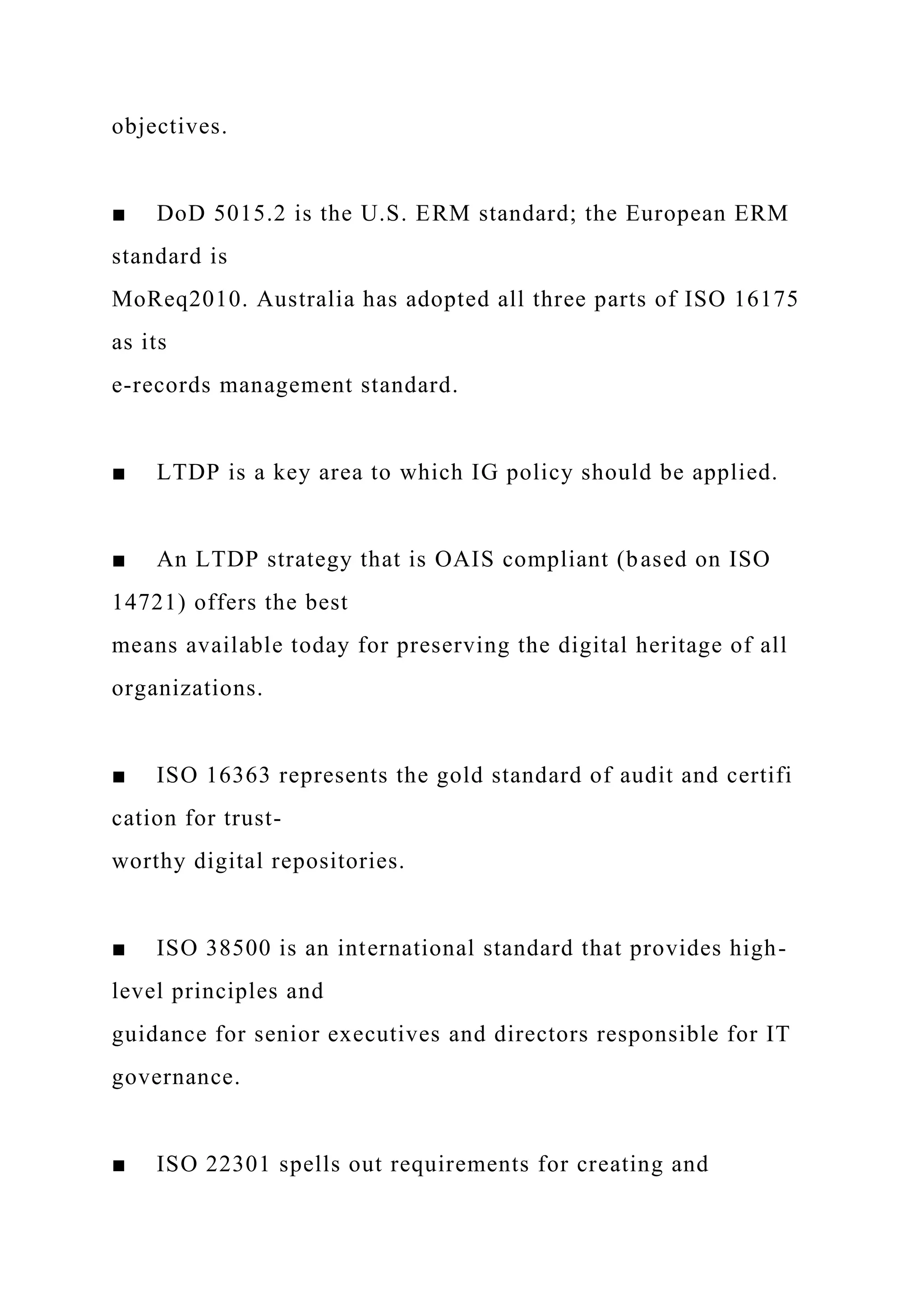 objectives.
■ DoD 5015.2 is the U.S. ERM standard; the European ERM
standard is
MoReq2010. Australia has adopted all three parts of ISO 16175
as its
e-records management standard.
■ LTDP is a key area to which IG policy should be applied.
■ An LTDP strategy that is OAIS compliant (based on ISO
14721) offers the best
means available today for preserving the digital heritage of all
organizations.
■ ISO 16363 represents the gold standard of audit and certifi
cation for trust-
worthy digital repositories.
■ ISO 38500 is an international standard that provides high-
level principles and
guidance for senior executives and directors responsible for IT
governance.
■ ISO 22301 spells out requirements for creating and
 