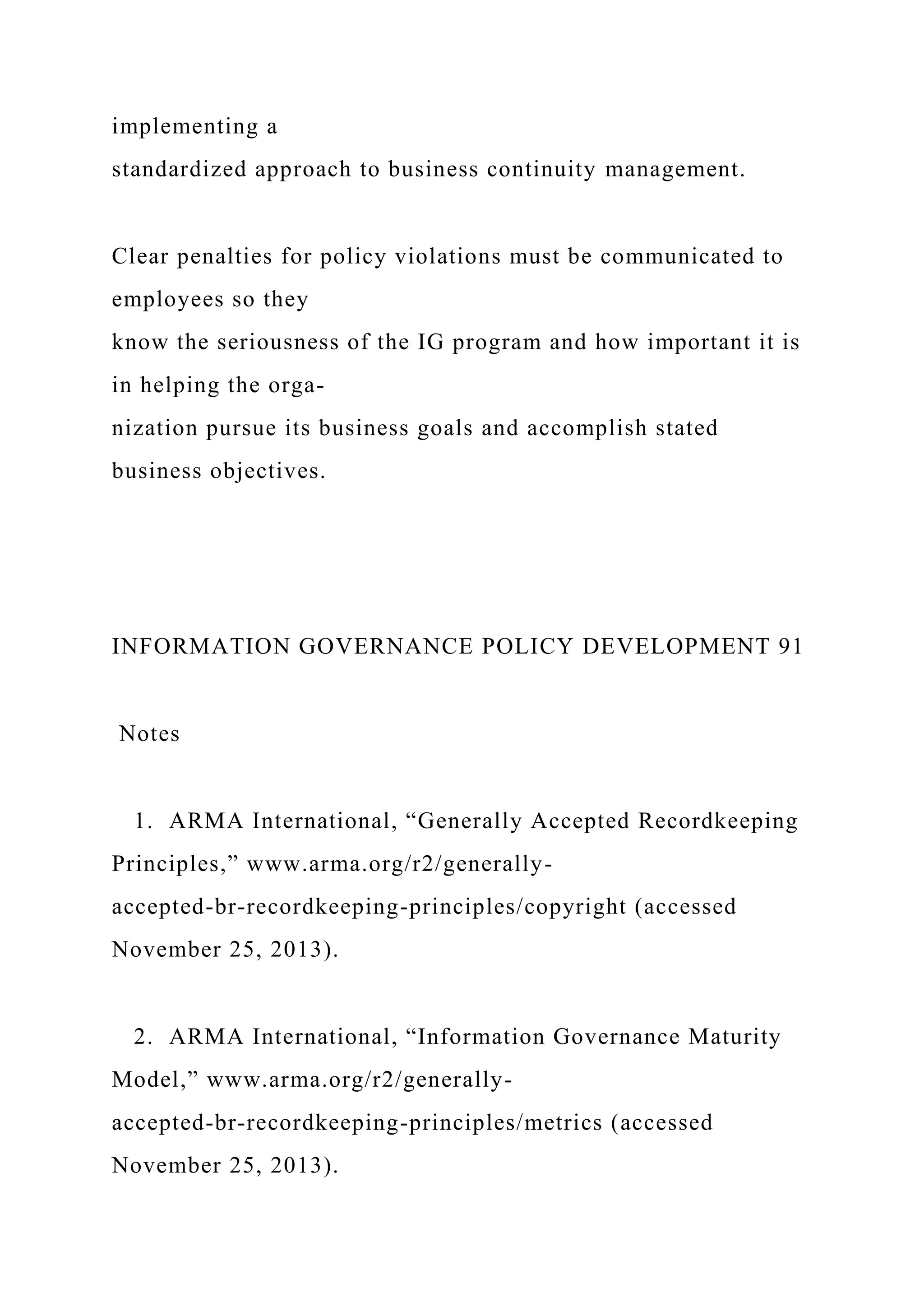 implementing a
standardized approach to business continuity management.
Clear penalties for policy violations must be communicated to
employees so they
know the seriousness of the IG program and how important it is
in helping the orga-
nization pursue its business goals and accomplish stated
business objectives.
INFORMATION GOVERNANCE POLICY DEVELOPMENT 91
Notes
1. ARMA International, “Generally Accepted Recordkeeping
Principles,” www.arma.org/r2/generally-
accepted-br-recordkeeping-principles/copyright (accessed
November 25, 2013).
2. ARMA International, “Information Governance Maturity
Model,” www.arma.org/r2/generally-
accepted-br-recordkeeping-principles/metrics (accessed
November 25, 2013).
 