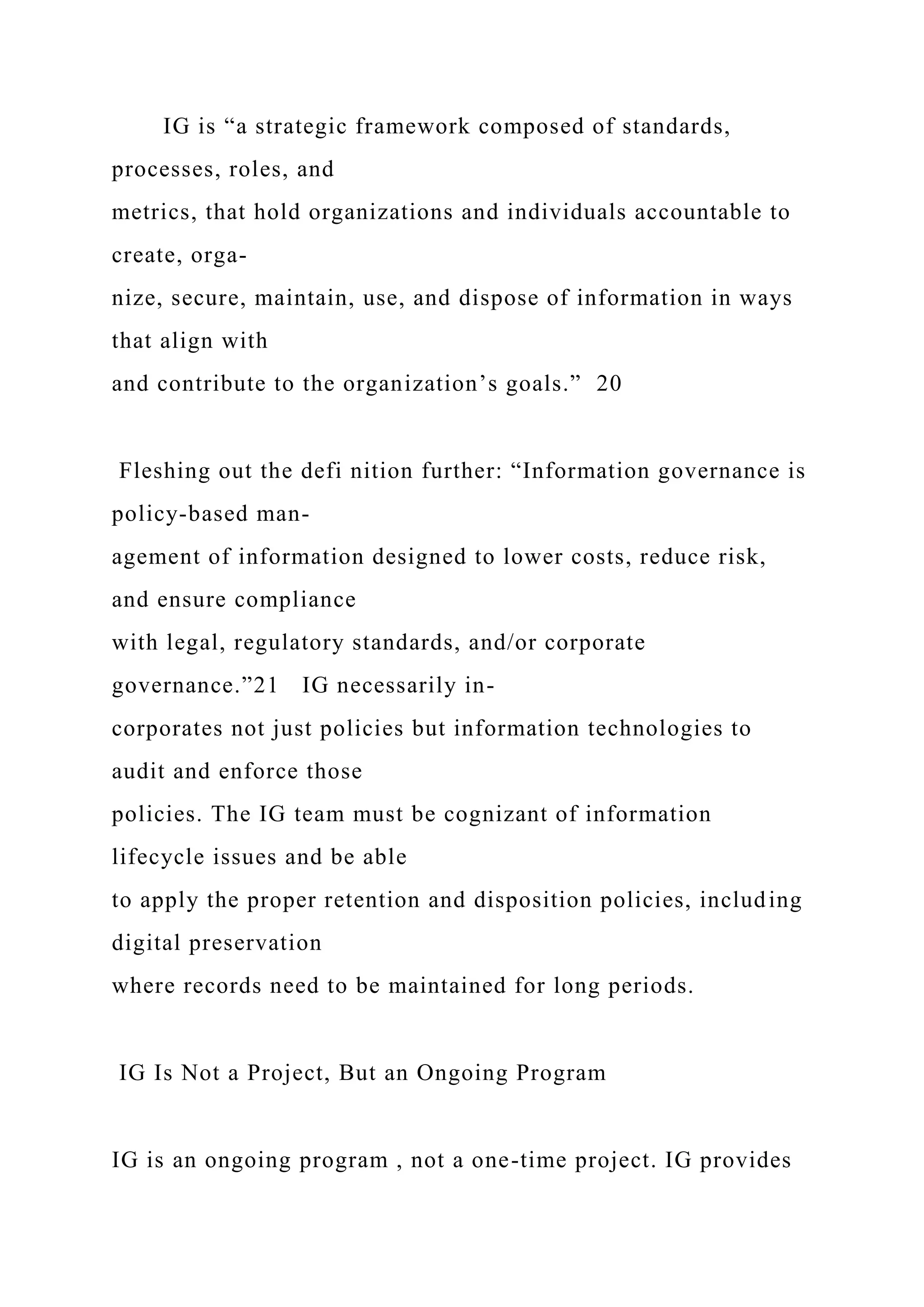 IG is “a strategic framework composed of standards,
processes, roles, and
metrics, that hold organizations and individuals accountable to
create, orga-
nize, secure, maintain, use, and dispose of information in ways
that align with
and contribute to the organization’s goals.” 20
Fleshing out the defi nition further: “Information governance is
policy-based man-
agement of information designed to lower costs, reduce risk,
and ensure compliance
with legal, regulatory standards, and/or corporate
governance.”21 IG necessarily in-
corporates not just policies but information technologies to
audit and enforce those
policies. The IG team must be cognizant of information
lifecycle issues and be able
to apply the proper retention and disposition policies, including
digital preservation
where records need to be maintained for long periods.
IG Is Not a Project, But an Ongoing Program
IG is an ongoing program , not a one-time project. IG provides
 