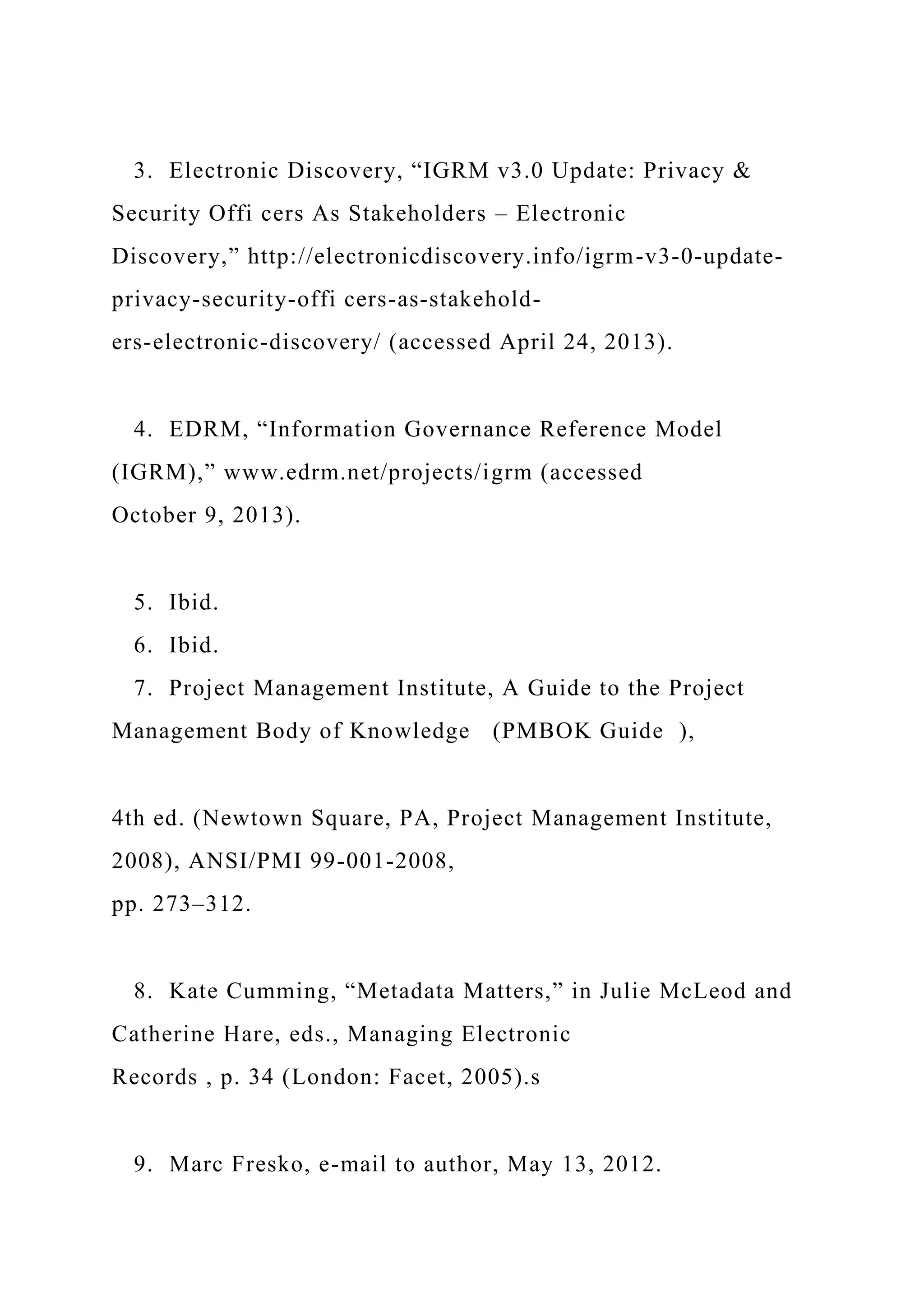 3. Electronic Discovery, “IGRM v3.0 Update: Privacy &
Security Offi cers As Stakeholders – Electronic
Discovery,” http://electronicdiscovery.info/igrm-v3-0-update-
privacy-security-offi cers-as-stakehold-
ers-electronic-discovery/ (accessed April 24, 2013).
4. EDRM, “Information Governance Reference Model
(IGRM),” www.edrm.net/projects/igrm (accessed
October 9, 2013).
5. Ibid.
6. Ibid.
7. Project Management Institute, A Guide to the Project
Management Body of Knowledge (PMBOK Guide ),
4th ed. (Newtown Square, PA, Project Management Institute,
2008), ANSI/PMI 99-001-2008,
pp. 273–312.
8. Kate Cumming, “Metadata Matters,” in Julie McLeod and
Catherine Hare, eds., Managing Electronic
Records , p. 34 (London: Facet, 2005).s
9. Marc Fresko, e-mail to author, May 13, 2012.
 