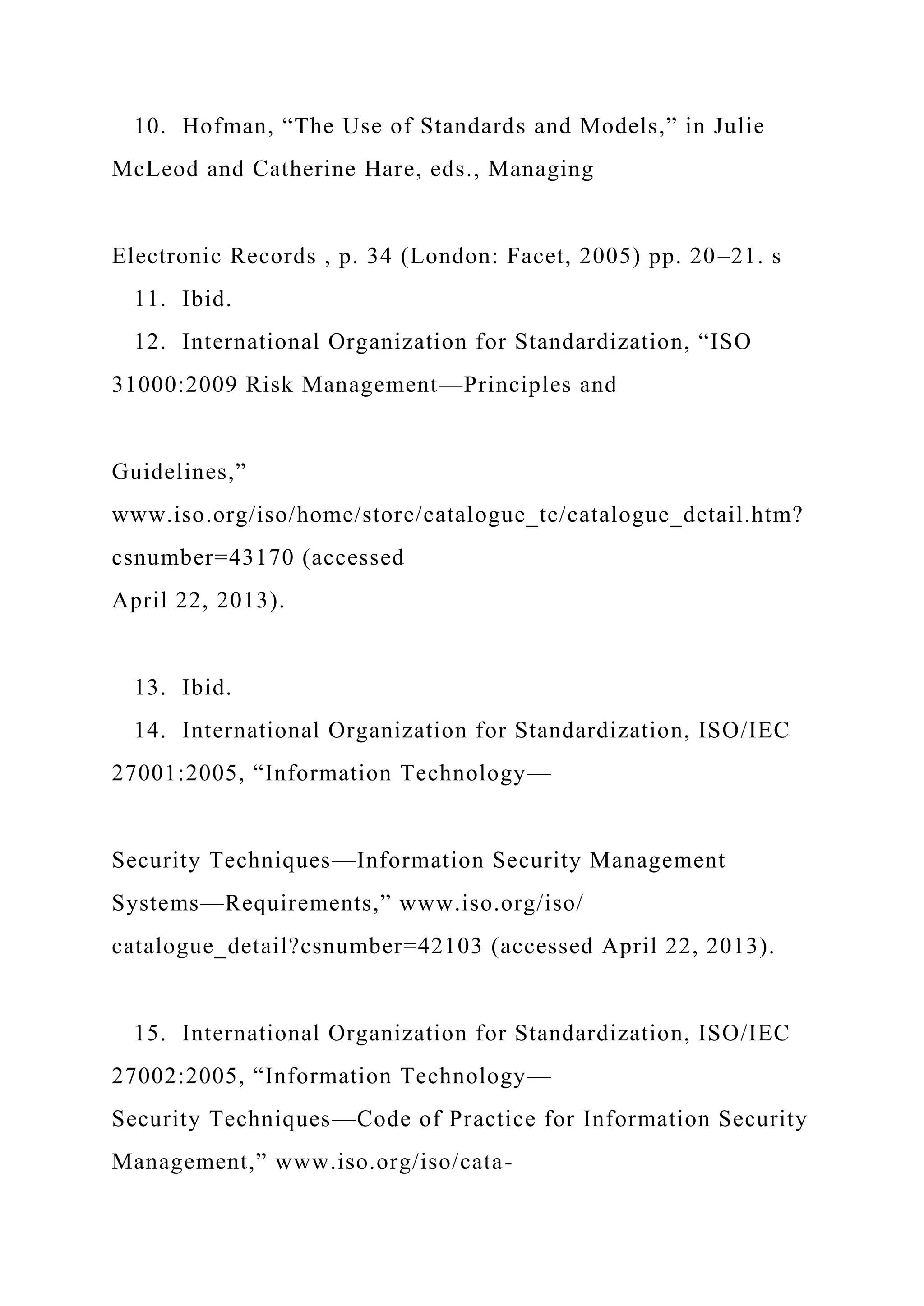 10. Hofman, “The Use of Standards and Models,” in Julie
McLeod and Catherine Hare, eds., Managing
Electronic Records , p. 34 (London: Facet, 2005) pp. 20–21. s
11. Ibid.
12. International Organization for Standardization, “ISO
31000:2009 Risk Management—Principles and
Guidelines,”
www.iso.org/iso/home/store/catalogue_tc/catalogue_detail.htm?
csnumber=43170 (accessed
April 22, 2013).
13. Ibid.
14. International Organization for Standardization, ISO/IEC
27001:2005, “Information Technology—
Security Techniques—Information Security Management
Systems—Requirements,” www.iso.org/iso/
catalogue_detail?csnumber=42103 (accessed April 22, 2013).
15. International Organization for Standardization, ISO/IEC
27002:2005, “Information Technology—
Security Techniques—Code of Practice for Information Security
Management,” www.iso.org/iso/cata-
 