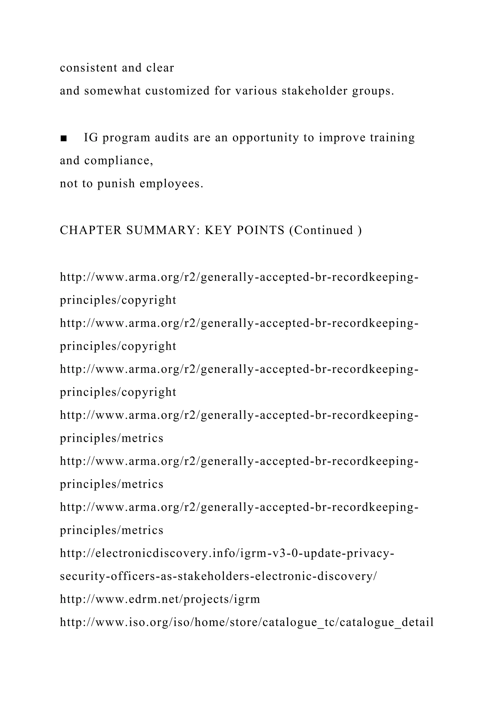 consistent and clear
and somewhat customized for various stakeholder groups.
■ IG program audits are an opportunity to improve training
and compliance,
not to punish employees.
CHAPTER SUMMARY: KEY POINTS (Continued )
http://www.arma.org/r2/generally-accepted-br-recordkeeping-
principles/copyright
http://www.arma.org/r2/generally-accepted-br-recordkeeping-
principles/copyright
http://www.arma.org/r2/generally-accepted-br-recordkeeping-
principles/copyright
http://www.arma.org/r2/generally-accepted-br-recordkeeping-
principles/metrics
http://www.arma.org/r2/generally-accepted-br-recordkeeping-
principles/metrics
http://www.arma.org/r2/generally-accepted-br-recordkeeping-
principles/metrics
http://electronicdiscovery.info/igrm-v3-0-update-privacy-
security-officers-as-stakeholders-electronic-discovery/
http://www.edrm.net/projects/igrm
http://www.iso.org/iso/home/store/catalogue_tc/catalogue_detail
 