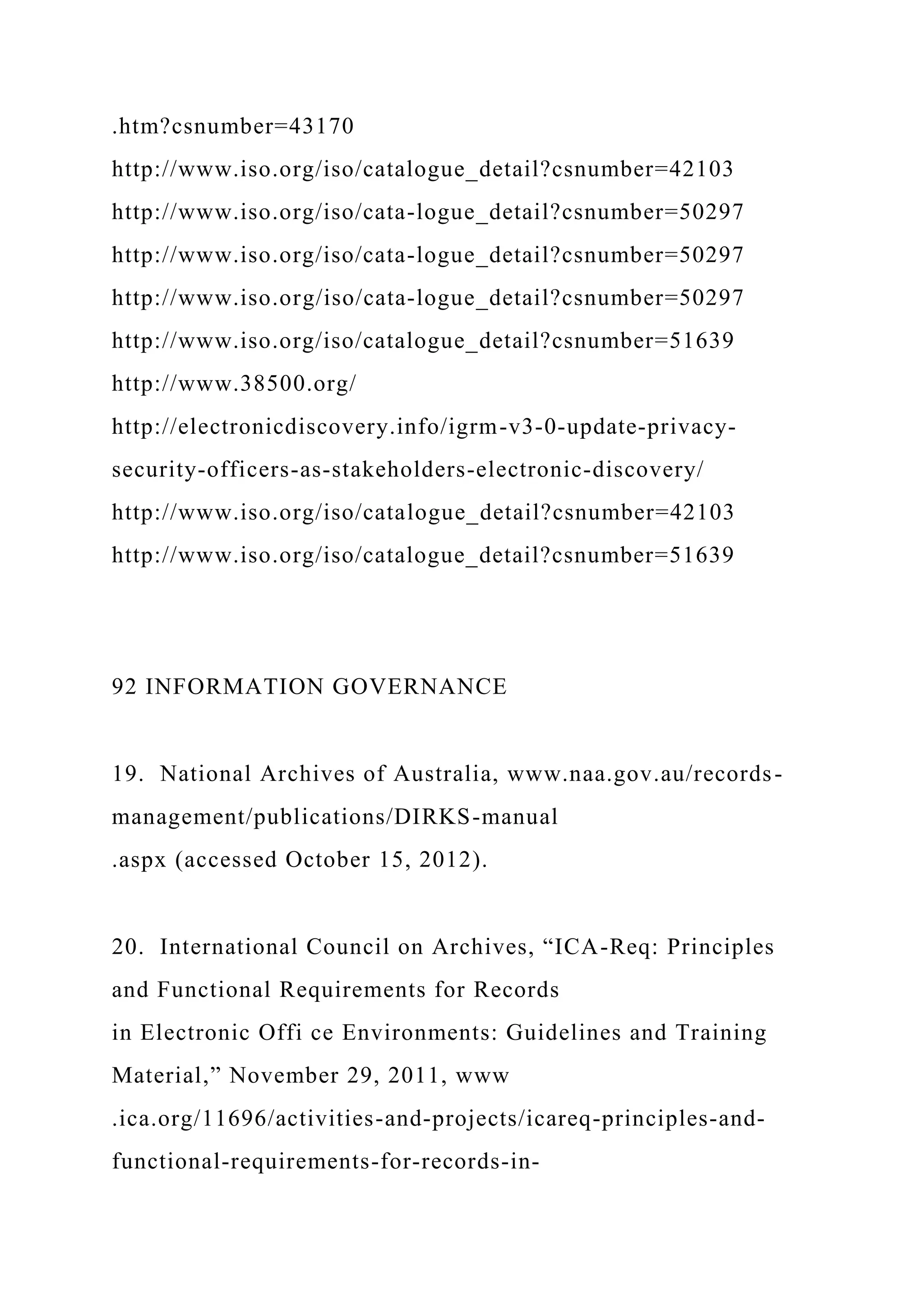 .htm?csnumber=43170
http://www.iso.org/iso/catalogue_detail?csnumber=42103
http://www.iso.org/iso/cata-logue_detail?csnumber=50297
http://www.iso.org/iso/cata-logue_detail?csnumber=50297
http://www.iso.org/iso/cata-logue_detail?csnumber=50297
http://www.iso.org/iso/catalogue_detail?csnumber=51639
http://www.38500.org/
http://electronicdiscovery.info/igrm-v3-0-update-privacy-
security-officers-as-stakeholders-electronic-discovery/
http://www.iso.org/iso/catalogue_detail?csnumber=42103
http://www.iso.org/iso/catalogue_detail?csnumber=51639
92 INFORMATION GOVERNANCE
19. National Archives of Australia, www.naa.gov.au/records-
management/publications/DIRKS-manual
.aspx (accessed October 15, 2012).
20. International Council on Archives, “ICA-Req: Principles
and Functional Requirements for Records
in Electronic Offi ce Environments: Guidelines and Training
Material,” November 29, 2011, www
.ica.org/11696/activities-and-projects/icareq-principles-and-
functional-requirements-for-records-in-
 
