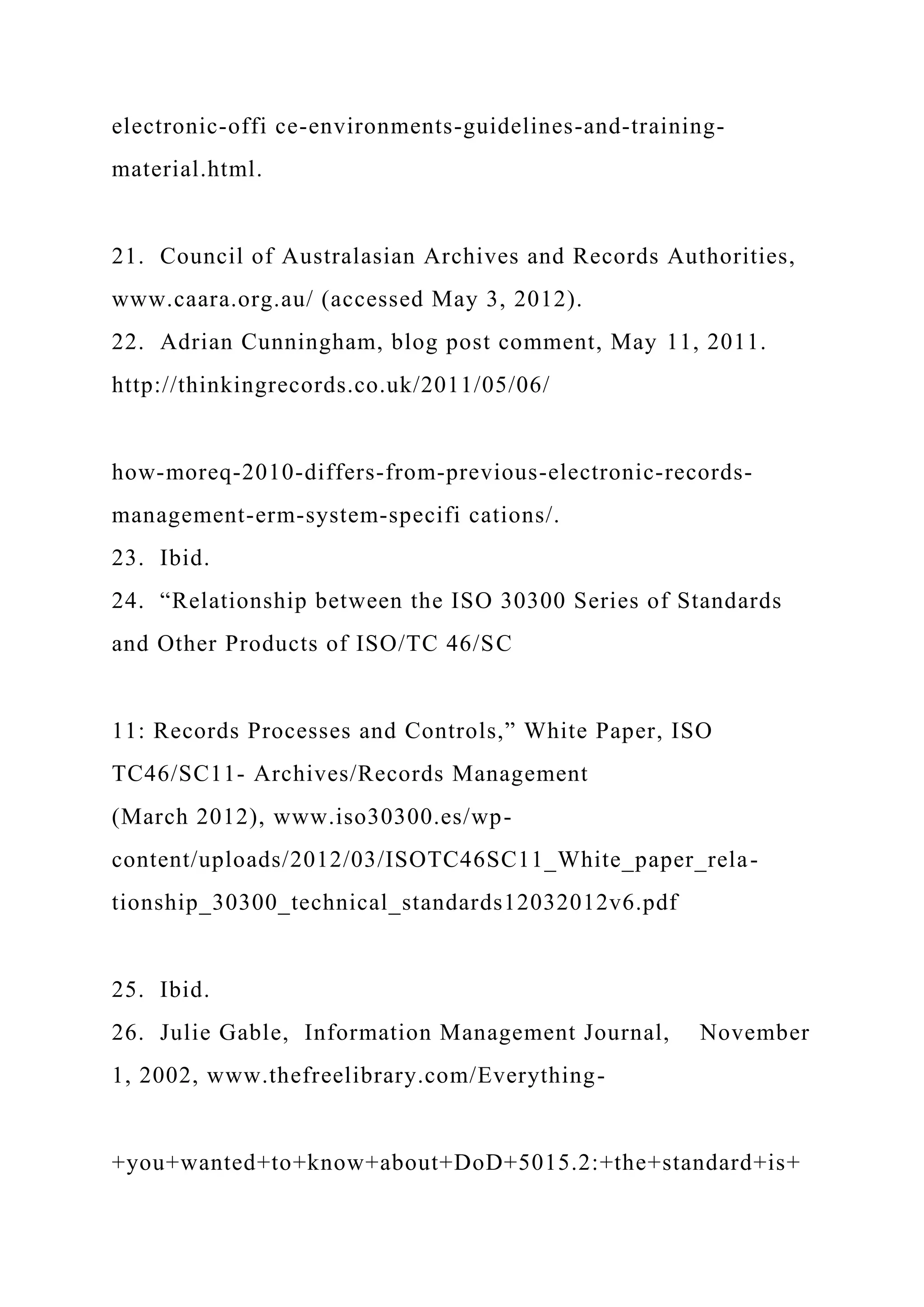 electronic-offi ce-environments-guidelines-and-training-
material.html.
21. Council of Australasian Archives and Records Authorities,
www.caara.org.au/ (accessed May 3, 2012).
22. Adrian Cunningham, blog post comment, May 11, 2011.
http://thinkingrecords.co.uk/2011/05/06/
how-moreq-2010-differs-from-previous-electronic-records-
management-erm-system-specifi cations/.
23. Ibid.
24. “Relationship between the ISO 30300 Series of Standards
and Other Products of ISO/TC 46/SC
11: Records Processes and Controls,” White Paper, ISO
TC46/SC11- Archives/Records Management
(March 2012), www.iso30300.es/wp-
content/uploads/2012/03/ISOTC46SC11_White_paper_rela-
tionship_30300_technical_standards12032012v6.pdf
25. Ibid.
26. Julie Gable, Information Management Journal, November
1, 2002, www.thefreelibrary.com/Everything-
+you+wanted+to+know+about+DoD+5015.2:+the+standard+is+
 