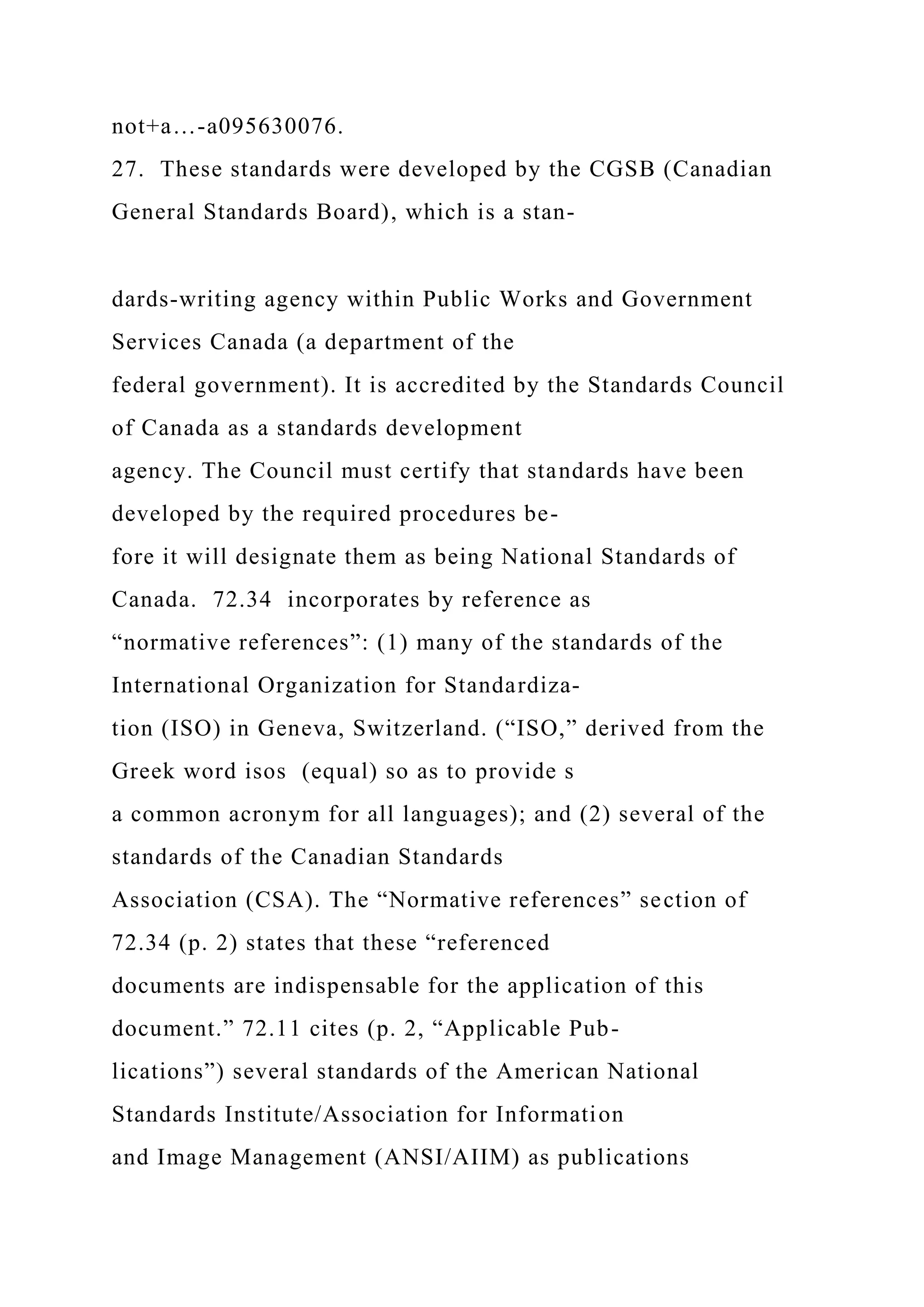 not+a…-a095630076.
27. These standards were developed by the CGSB (Canadian
General Standards Board), which is a stan-
dards-writing agency within Public Works and Government
Services Canada (a department of the
federal government). It is accredited by the Standards Council
of Canada as a standards development
agency. The Council must certify that standards have been
developed by the required procedures be-
fore it will designate them as being National Standards of
Canada. 72.34 incorporates by reference as
“normative references”: (1) many of the standards of the
International Organization for Standardiza-
tion (ISO) in Geneva, Switzerland. (“ISO,” derived from the
Greek word isos (equal) so as to provide s
a common acronym for all languages); and (2) several of the
standards of the Canadian Standards
Association (CSA). The “Normative references” section of
72.34 (p. 2) states that these “referenced
documents are indispensable for the application of this
document.” 72.11 cites (p. 2, “Applicable Pub-
lications”) several standards of the American National
Standards Institute/Association for Information
and Image Management (ANSI/AIIM) as publications
 