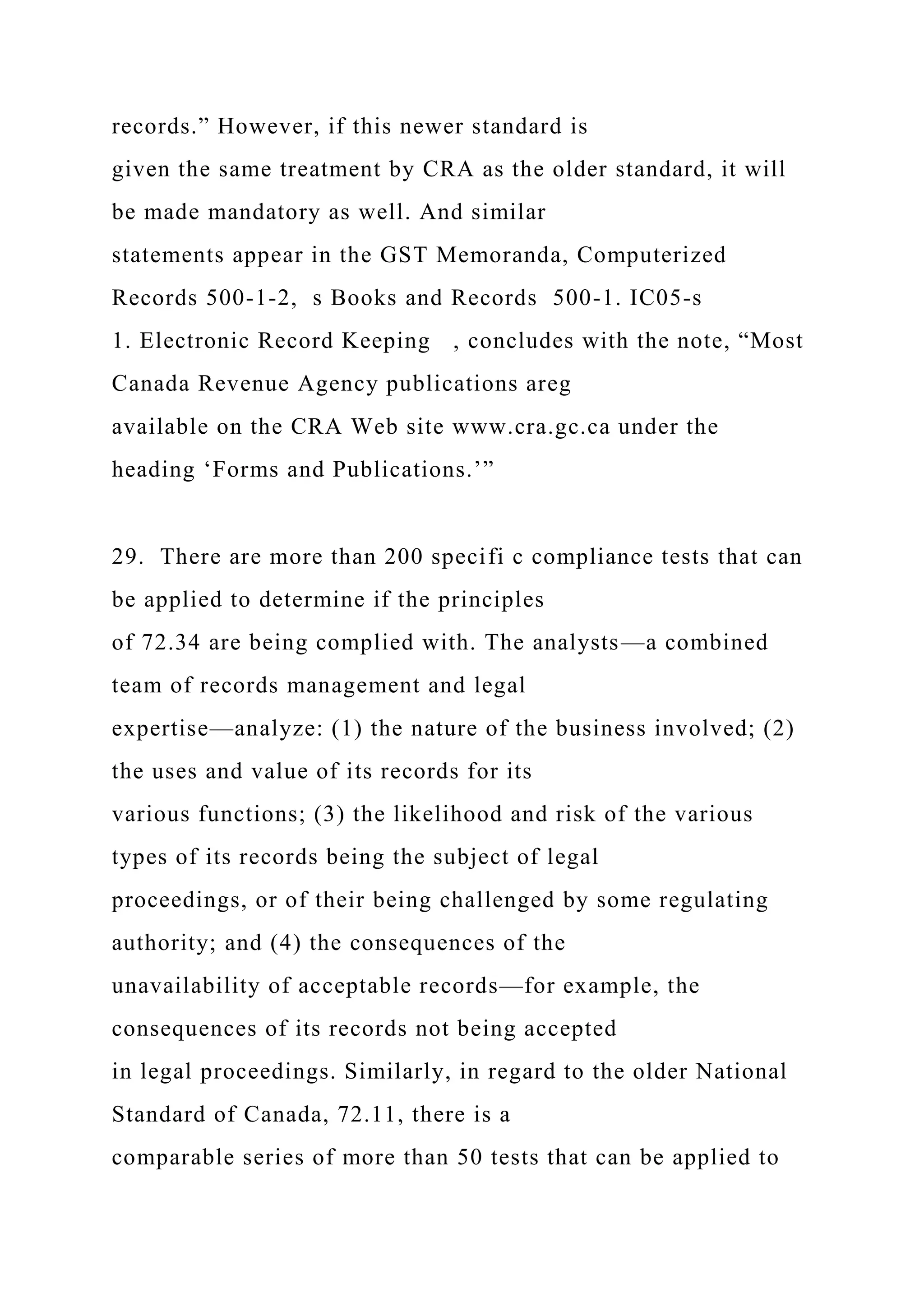 records.” However, if this newer standard is
given the same treatment by CRA as the older standard, it will
be made mandatory as well. And similar
statements appear in the GST Memoranda, Computerized
Records 500-1-2, s Books and Records 500-1. IC05-s
1. Electronic Record Keeping , concludes with the note, “Most
Canada Revenue Agency publications areg
available on the CRA Web site www.cra.gc.ca under the
heading ‘Forms and Publications.’”
29. There are more than 200 specifi c compliance tests that can
be applied to determine if the principles
of 72.34 are being complied with. The analysts—a combined
team of records management and legal
expertise—analyze: (1) the nature of the business involved; (2)
the uses and value of its records for its
various functions; (3) the likelihood and risk of the various
types of its records being the subject of legal
proceedings, or of their being challenged by some regulating
authority; and (4) the consequences of the
unavailability of acceptable records—for example, the
consequences of its records not being accepted
in legal proceedings. Similarly, in regard to the older National
Standard of Canada, 72.11, there is a
comparable series of more than 50 tests that can be applied to
 