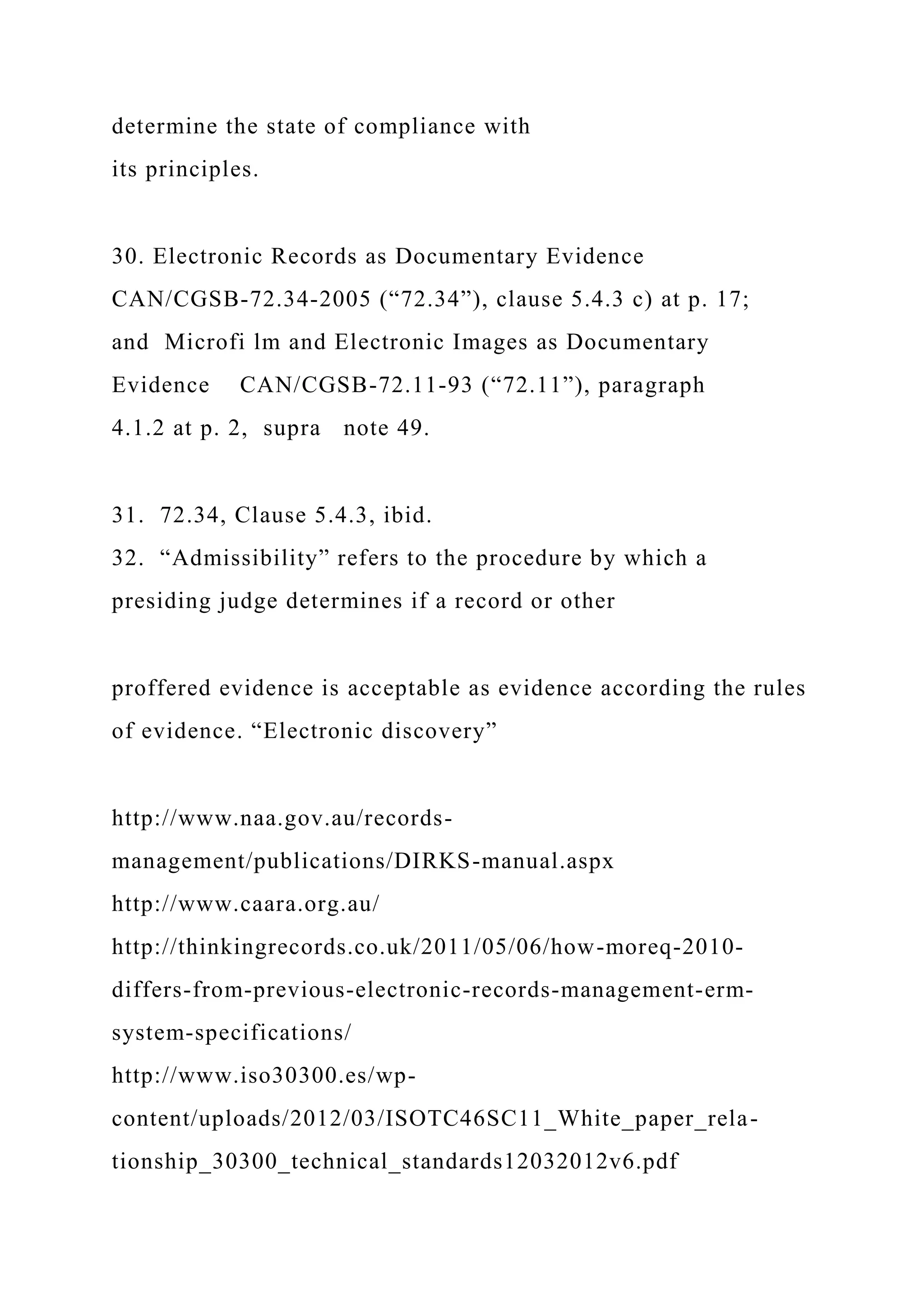 determine the state of compliance with
its principles.
30. Electronic Records as Documentary Evidence
CAN/CGSB-72.34-2005 (“72.34”), clause 5.4.3 c) at p. 17;
and Microfi lm and Electronic Images as Documentary
Evidence CAN/CGSB-72.11-93 (“72.11”), paragraph
4.1.2 at p. 2, supra note 49.
31. 72.34, Clause 5.4.3, ibid.
32. “Admissibility” refers to the procedure by which a
presiding judge determines if a record or other
proffered evidence is acceptable as evidence according the rules
of evidence. “Electronic discovery”
http://www.naa.gov.au/records-
management/publications/DIRKS-manual.aspx
http://www.caara.org.au/
http://thinkingrecords.co.uk/2011/05/06/how-moreq-2010-
differs-from-previous-electronic-records-management-erm-
system-specifications/
http://www.iso30300.es/wp-
content/uploads/2012/03/ISOTC46SC11_White_paper_rela-
tionship_30300_technical_standards12032012v6.pdf
 