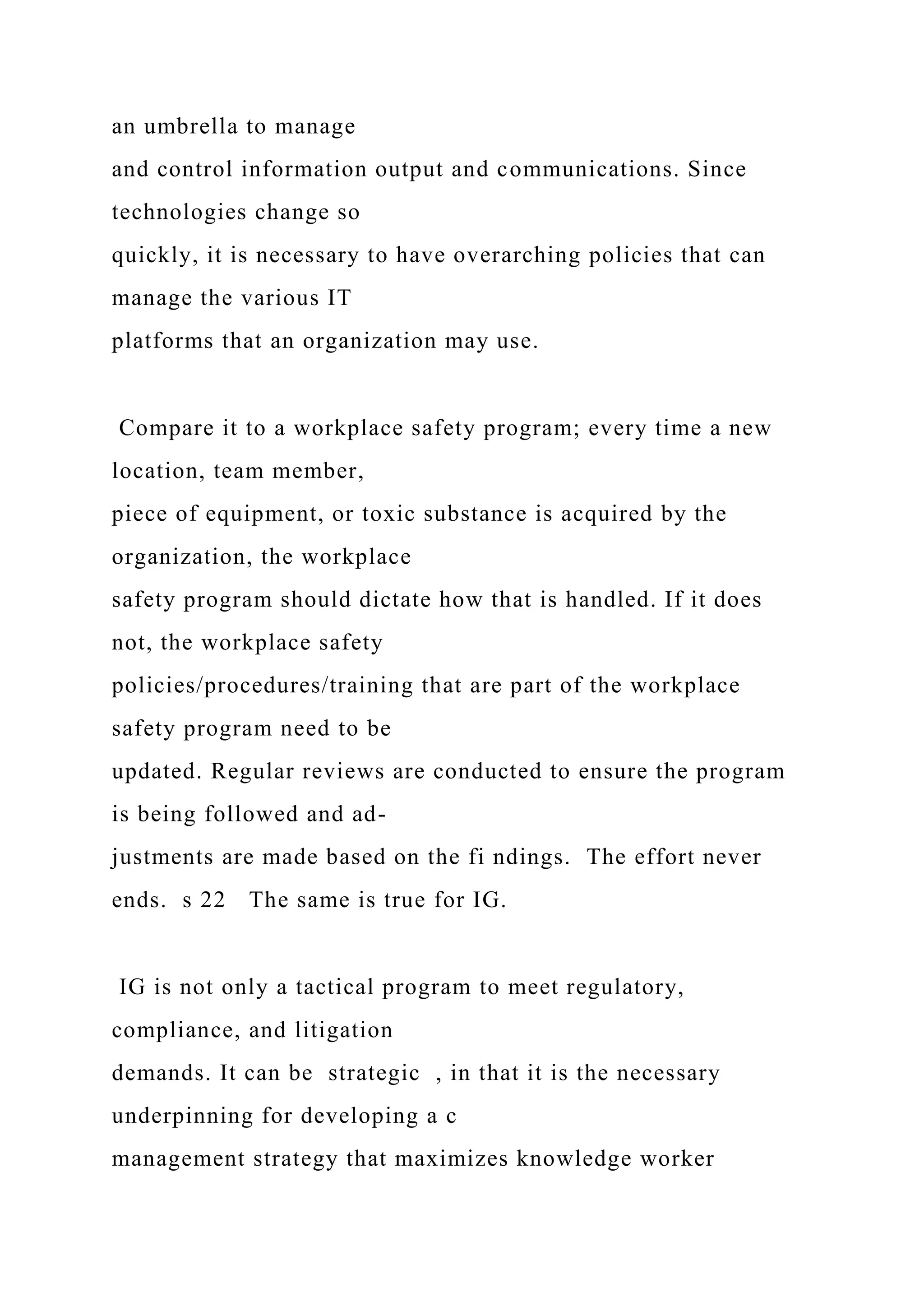 an umbrella to manage
and control information output and communications. Since
technologies change so
quickly, it is necessary to have overarching policies that can
manage the various IT
platforms that an organization may use.
Compare it to a workplace safety program; every time a new
location, team member,
piece of equipment, or toxic substance is acquired by the
organization, the workplace
safety program should dictate how that is handled. If it does
not, the workplace safety
policies/procedures/training that are part of the workplace
safety program need to be
updated. Regular reviews are conducted to ensure the program
is being followed and ad-
justments are made based on the fi ndings. The effort never
ends. s 22 The same is true for IG.
IG is not only a tactical program to meet regulatory,
compliance, and litigation
demands. It can be strategic , in that it is the necessary
underpinning for developing a c
management strategy that maximizes knowledge worker
 