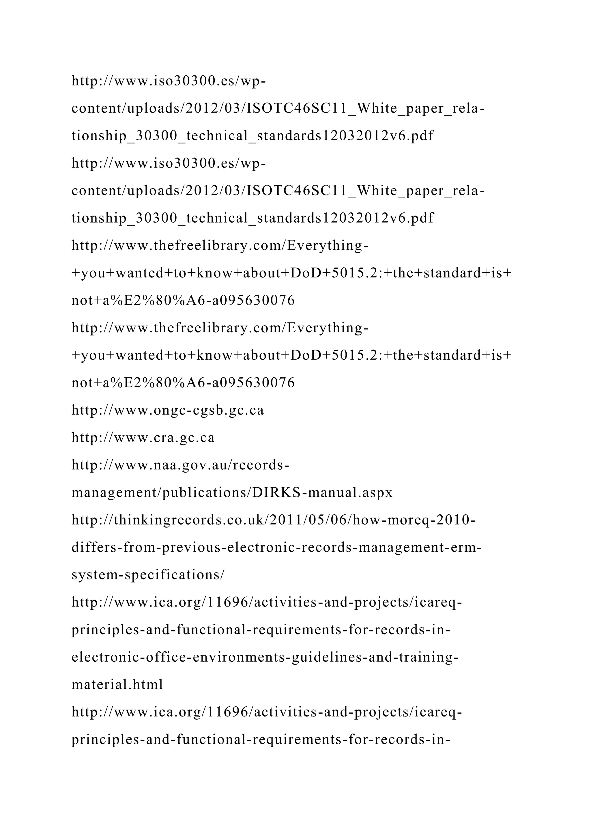 http://www.iso30300.es/wp-
content/uploads/2012/03/ISOTC46SC11_White_paper_rela-
tionship_30300_technical_standards12032012v6.pdf
http://www.iso30300.es/wp-
content/uploads/2012/03/ISOTC46SC11_White_paper_rela-
tionship_30300_technical_standards12032012v6.pdf
http://www.thefreelibrary.com/Everything-
+you+wanted+to+know+about+DoD+5015.2:+the+standard+is+
not+a%E2%80%A6-a095630076
http://www.thefreelibrary.com/Everything-
+you+wanted+to+know+about+DoD+5015.2:+the+standard+is+
not+a%E2%80%A6-a095630076
http://www.ongc-cgsb.gc.ca
http://www.cra.gc.ca
http://www.naa.gov.au/records-
management/publications/DIRKS-manual.aspx
http://thinkingrecords.co.uk/2011/05/06/how-moreq-2010-
differs-from-previous-electronic-records-management-erm-
system-specifications/
http://www.ica.org/11696/activities-and-projects/icareq-
principles-and-functional-requirements-for-records-in-
electronic-office-environments-guidelines-and-training-
material.html
http://www.ica.org/11696/activities-and-projects/icareq-
principles-and-functional-requirements-for-records-in-
 