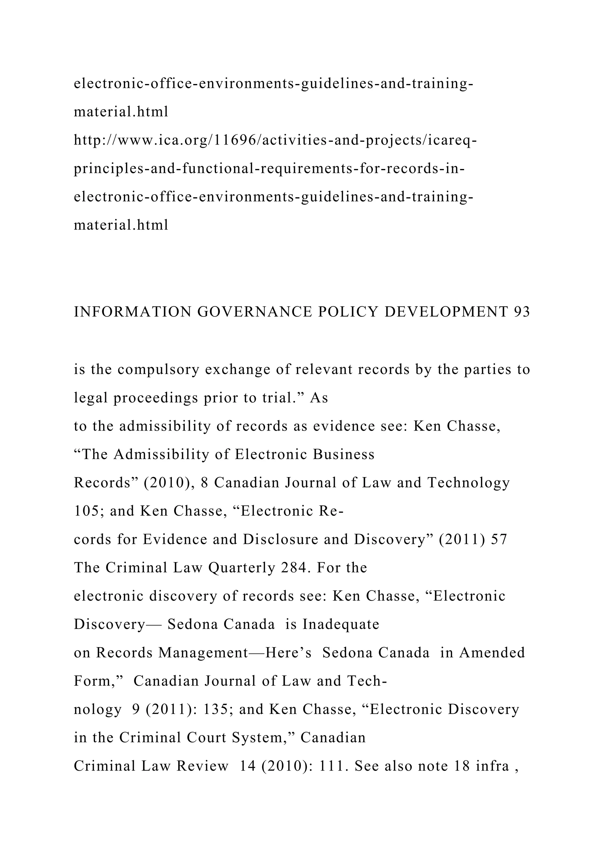 electronic-office-environments-guidelines-and-training-
material.html
http://www.ica.org/11696/activities-and-projects/icareq-
principles-and-functional-requirements-for-records-in-
electronic-office-environments-guidelines-and-training-
material.html
INFORMATION GOVERNANCE POLICY DEVELOPMENT 93
is the compulsory exchange of relevant records by the parties to
legal proceedings prior to trial.” As
to the admissibility of records as evidence see: Ken Chasse,
“The Admissibility of Electronic Business
Records” (2010), 8 Canadian Journal of Law and Technology
105; and Ken Chasse, “Electronic Re-
cords for Evidence and Disclosure and Discovery” (2011) 57
The Criminal Law Quarterly 284. For the
electronic discovery of records see: Ken Chasse, “Electronic
Discovery— Sedona Canada is Inadequate
on Records Management—Here’s Sedona Canada in Amended
Form,” Canadian Journal of Law and Tech-
nology 9 (2011): 135; and Ken Chasse, “Electronic Discovery
in the Criminal Court System,” Canadian
Criminal Law Review 14 (2010): 111. See also note 18 infra ,
 