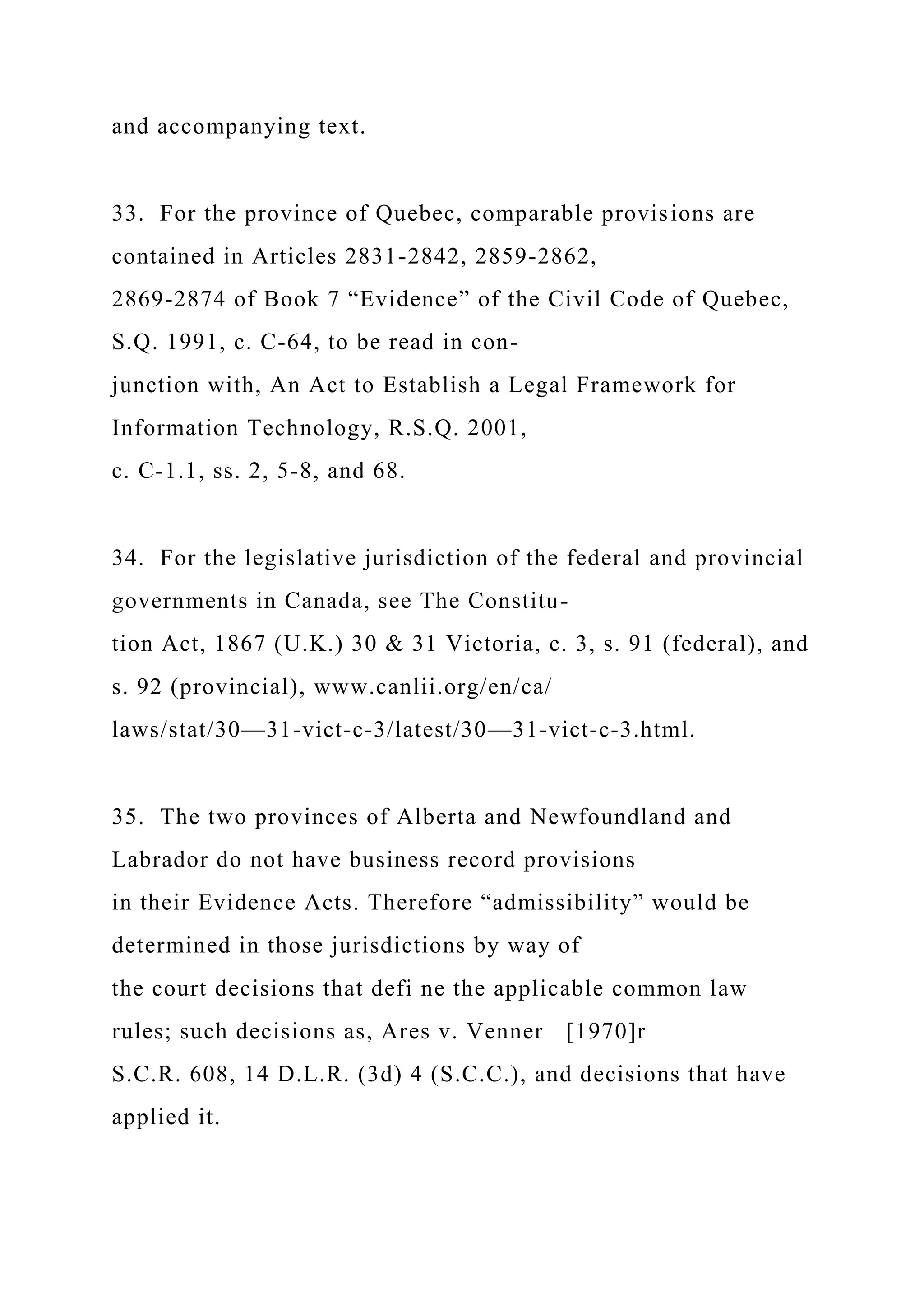 and accompanying text.
33. For the province of Quebec, comparable provisions are
contained in Articles 2831-2842, 2859-2862,
2869-2874 of Book 7 “Evidence” of the Civil Code of Quebec,
S.Q. 1991, c. C-64, to be read in con-
junction with, An Act to Establish a Legal Framework for
Information Technology, R.S.Q. 2001,
c. C-1.1, ss. 2, 5-8, and 68.
34. For the legislative jurisdiction of the federal and provincial
governments in Canada, see The Constitu-
tion Act, 1867 (U.K.) 30 & 31 Victoria, c. 3, s. 91 (federal), and
s. 92 (provincial), www.canlii.org/en/ca/
laws/stat/30—31-vict-c-3/latest/30—31-vict-c-3.html.
35. The two provinces of Alberta and Newfoundland and
Labrador do not have business record provisions
in their Evidence Acts. Therefore “admissibility” would be
determined in those jurisdictions by way of
the court decisions that defi ne the applicable common law
rules; such decisions as, Ares v. Venner [1970]r
S.C.R. 608, 14 D.L.R. (3d) 4 (S.C.C.), and decisions that have
applied it.
 