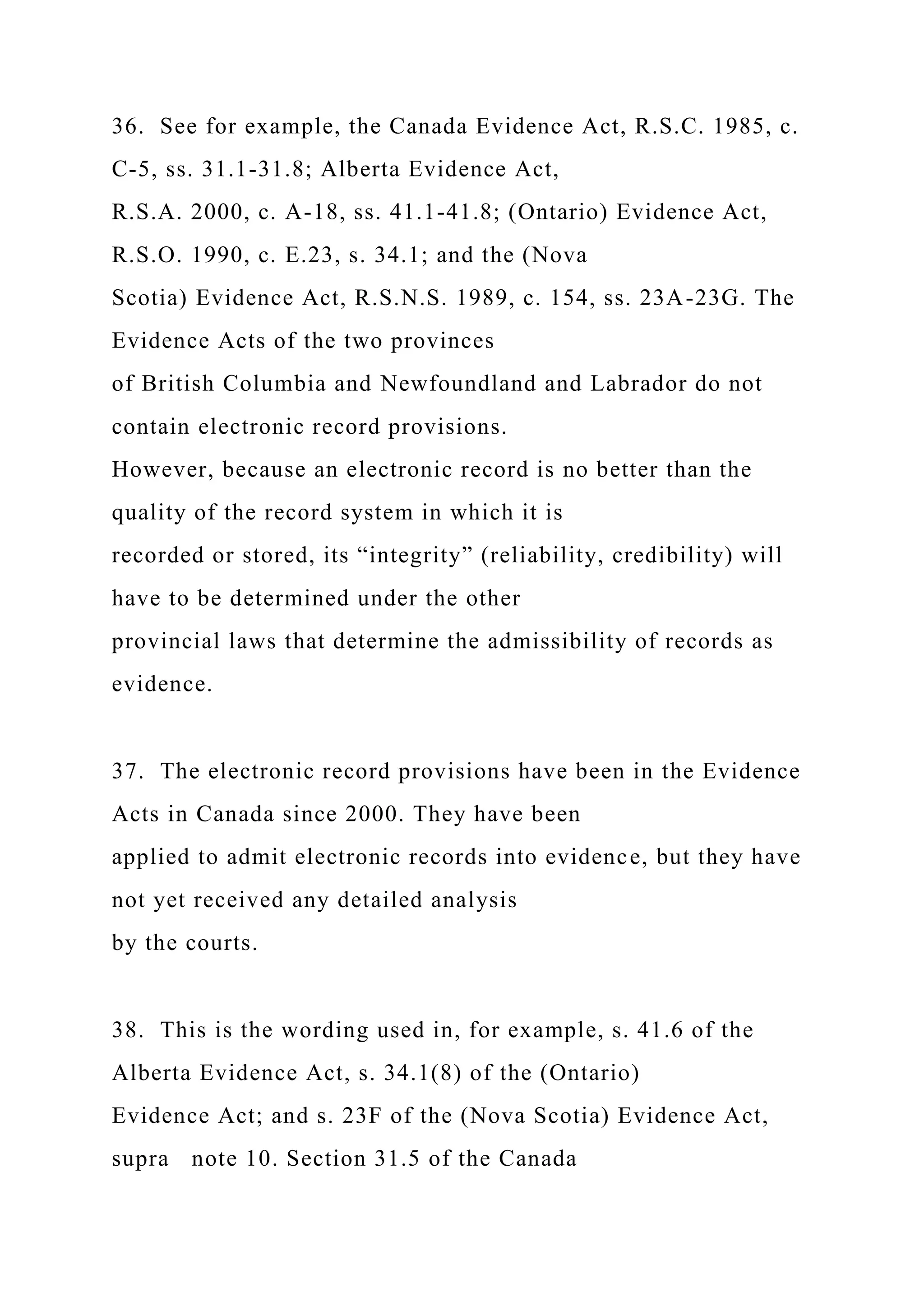 36. See for example, the Canada Evidence Act, R.S.C. 1985, c.
C-5, ss. 31.1-31.8; Alberta Evidence Act,
R.S.A. 2000, c. A-18, ss. 41.1-41.8; (Ontario) Evidence Act,
R.S.O. 1990, c. E.23, s. 34.1; and the (Nova
Scotia) Evidence Act, R.S.N.S. 1989, c. 154, ss. 23A-23G. The
Evidence Acts of the two provinces
of British Columbia and Newfoundland and Labrador do not
contain electronic record provisions.
However, because an electronic record is no better than the
quality of the record system in which it is
recorded or stored, its “integrity” (reliability, credibility) will
have to be determined under the other
provincial laws that determine the admissibility of records as
evidence.
37. The electronic record provisions have been in the Evidence
Acts in Canada since 2000. They have been
applied to admit electronic records into evidence, but they have
not yet received any detailed analysis
by the courts.
38. This is the wording used in, for example, s. 41.6 of the
Alberta Evidence Act, s. 34.1(8) of the (Ontario)
Evidence Act; and s. 23F of the (Nova Scotia) Evidence Act,
supra note 10. Section 31.5 of the Canada
 