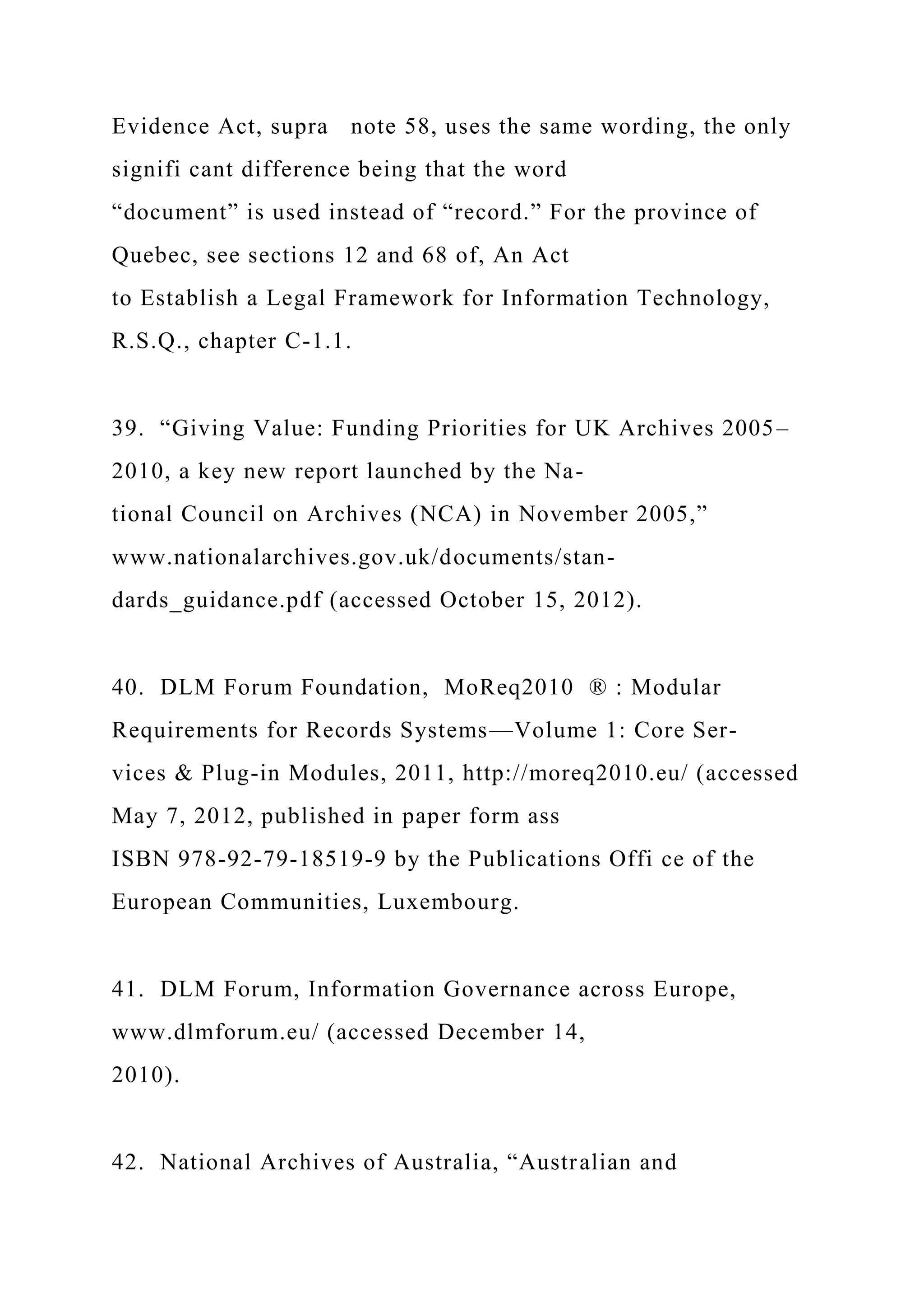 Evidence Act, supra note 58, uses the same wording, the only
signifi cant difference being that the word
“document” is used instead of “record.” For the province of
Quebec, see sections 12 and 68 of, An Act
to Establish a Legal Framework for Information Technology,
R.S.Q., chapter C-1.1.
39. “Giving Value: Funding Priorities for UK Archives 2005–
2010, a key new report launched by the Na-
tional Council on Archives (NCA) in November 2005,”
www.nationalarchives.gov.uk/documents/stan-
dards_guidance.pdf (accessed October 15, 2012).
40. DLM Forum Foundation, MoReq2010 ® : Modular
Requirements for Records Systems—Volume 1: Core Ser-
vices & Plug-in Modules, 2011, http://moreq2010.eu/ (accessed
May 7, 2012, published in paper form ass
ISBN 978-92-79-18519-9 by the Publications Offi ce of the
European Communities, Luxembourg.
41. DLM Forum, Information Governance across Europe,
www.dlmforum.eu/ (accessed December 14,
2010).
42. National Archives of Australia, “Australian and
 