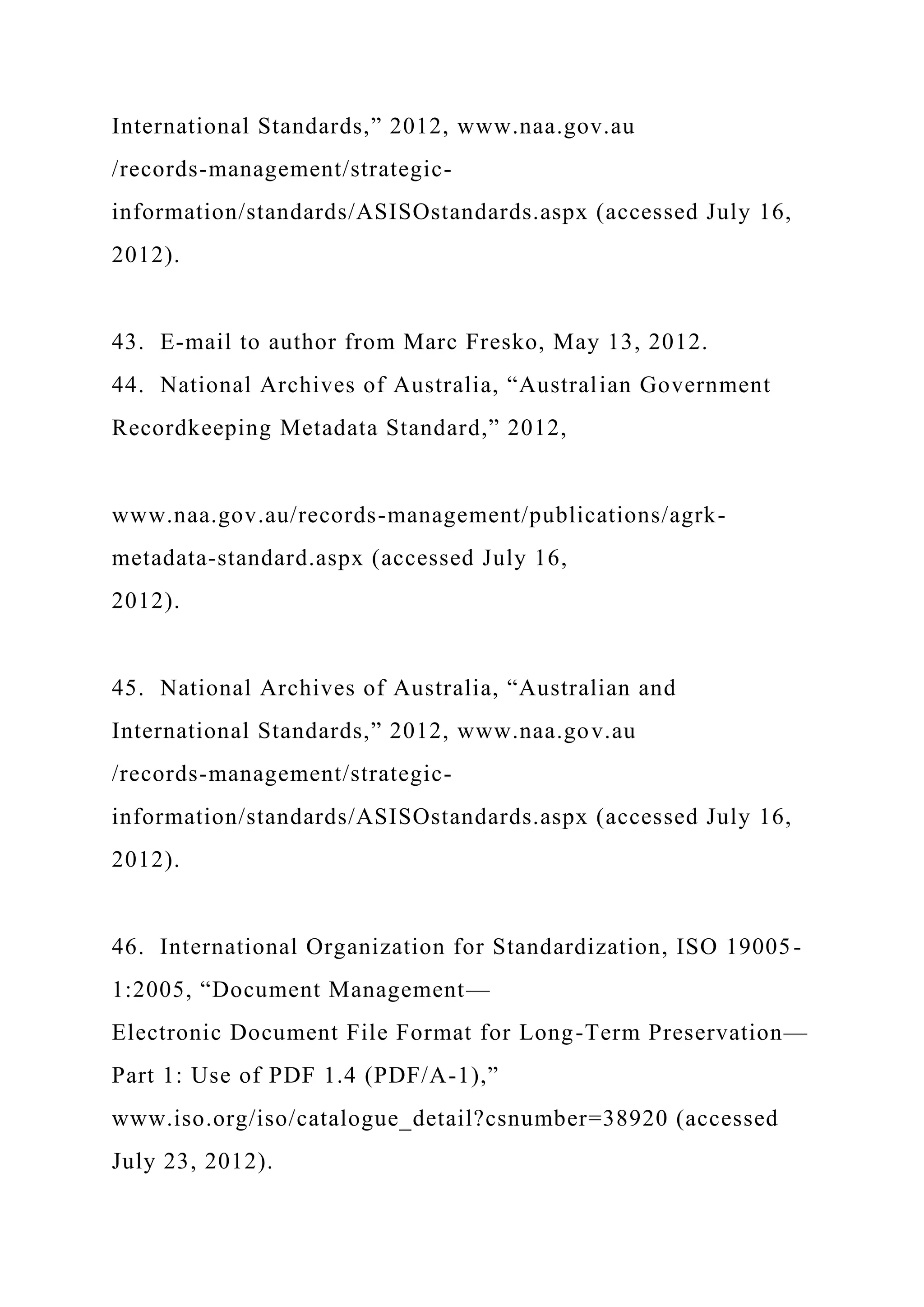 International Standards,” 2012, www.naa.gov.au
/records-management/strategic-
information/standards/ASISOstandards.aspx (accessed July 16,
2012).
43. E-mail to author from Marc Fresko, May 13, 2012.
44. National Archives of Australia, “Australian Government
Recordkeeping Metadata Standard,” 2012,
www.naa.gov.au/records-management/publications/agrk-
metadata-standard.aspx (accessed July 16,
2012).
45. National Archives of Australia, “Australian and
International Standards,” 2012, www.naa.gov.au
/records-management/strategic-
information/standards/ASISOstandards.aspx (accessed July 16,
2012).
46. International Organization for Standardization, ISO 19005-
1:2005, “Document Management—
Electronic Document File Format for Long-Term Preservation—
Part 1: Use of PDF 1.4 (PDF/A-1),”
www.iso.org/iso/catalogue_detail?csnumber=38920 (accessed
July 23, 2012).
 