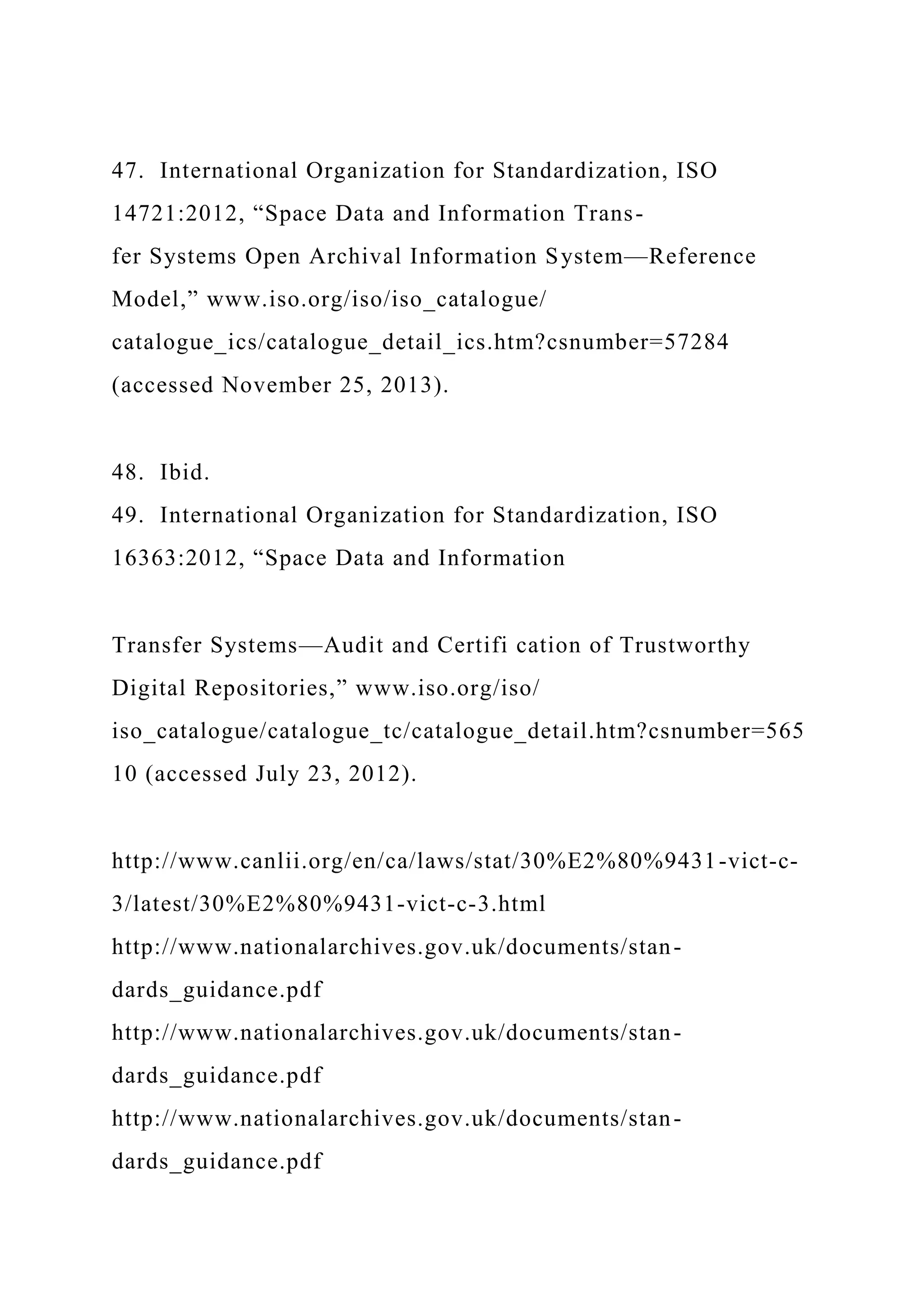 47. International Organization for Standardization, ISO
14721:2012, “Space Data and Information Trans-
fer Systems Open Archival Information System—Reference
Model,” www.iso.org/iso/iso_catalogue/
catalogue_ics/catalogue_detail_ics.htm?csnumber=57284
(accessed November 25, 2013).
48. Ibid.
49. International Organization for Standardization, ISO
16363:2012, “Space Data and Information
Transfer Systems—Audit and Certifi cation of Trustworthy
Digital Repositories,” www.iso.org/iso/
iso_catalogue/catalogue_tc/catalogue_detail.htm?csnumber=565
10 (accessed July 23, 2012).
http://www.canlii.org/en/ca/laws/stat/30%E2%80%9431-vict-c-
3/latest/30%E2%80%9431-vict-c-3.html
http://www.nationalarchives.gov.uk/documents/stan-
dards_guidance.pdf
http://www.nationalarchives.gov.uk/documents/stan-
dards_guidance.pdf
http://www.nationalarchives.gov.uk/documents/stan-
dards_guidance.pdf
 