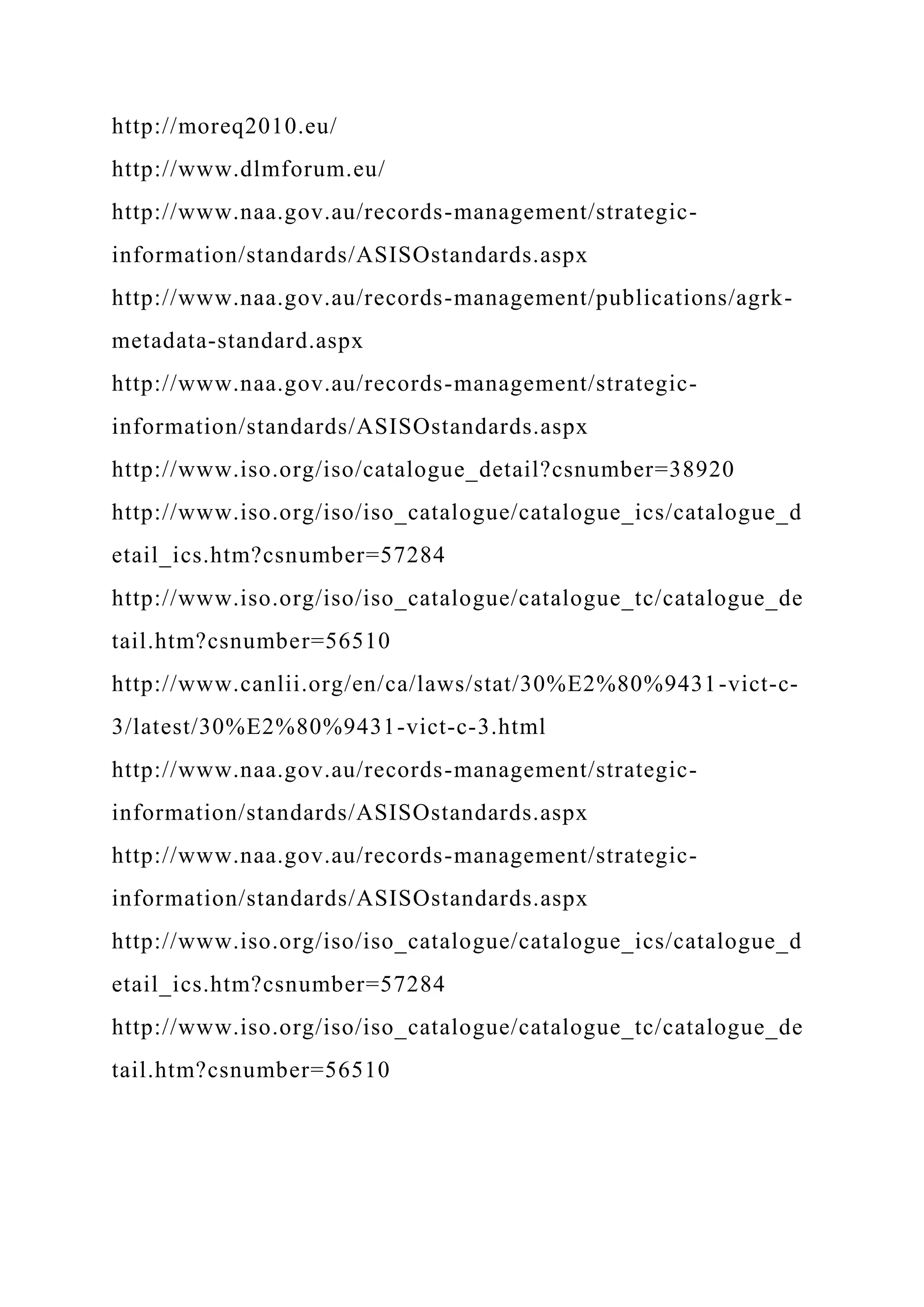 http://moreq2010.eu/
http://www.dlmforum.eu/
http://www.naa.gov.au/records-management/strategic-
information/standards/ASISOstandards.aspx
http://www.naa.gov.au/records-management/publications/agrk-
metadata-standard.aspx
http://www.naa.gov.au/records-management/strategic-
information/standards/ASISOstandards.aspx
http://www.iso.org/iso/catalogue_detail?csnumber=38920
http://www.iso.org/iso/iso_catalogue/catalogue_ics/catalogue_d
etail_ics.htm?csnumber=57284
http://www.iso.org/iso/iso_catalogue/catalogue_tc/catalogue_de
tail.htm?csnumber=56510
http://www.canlii.org/en/ca/laws/stat/30%E2%80%9431-vict-c-
3/latest/30%E2%80%9431-vict-c-3.html
http://www.naa.gov.au/records-management/strategic-
information/standards/ASISOstandards.aspx
http://www.naa.gov.au/records-management/strategic-
information/standards/ASISOstandards.aspx
http://www.iso.org/iso/iso_catalogue/catalogue_ics/catalogue_d
etail_ics.htm?csnumber=57284
http://www.iso.org/iso/iso_catalogue/catalogue_tc/catalogue_de
tail.htm?csnumber=56510
 