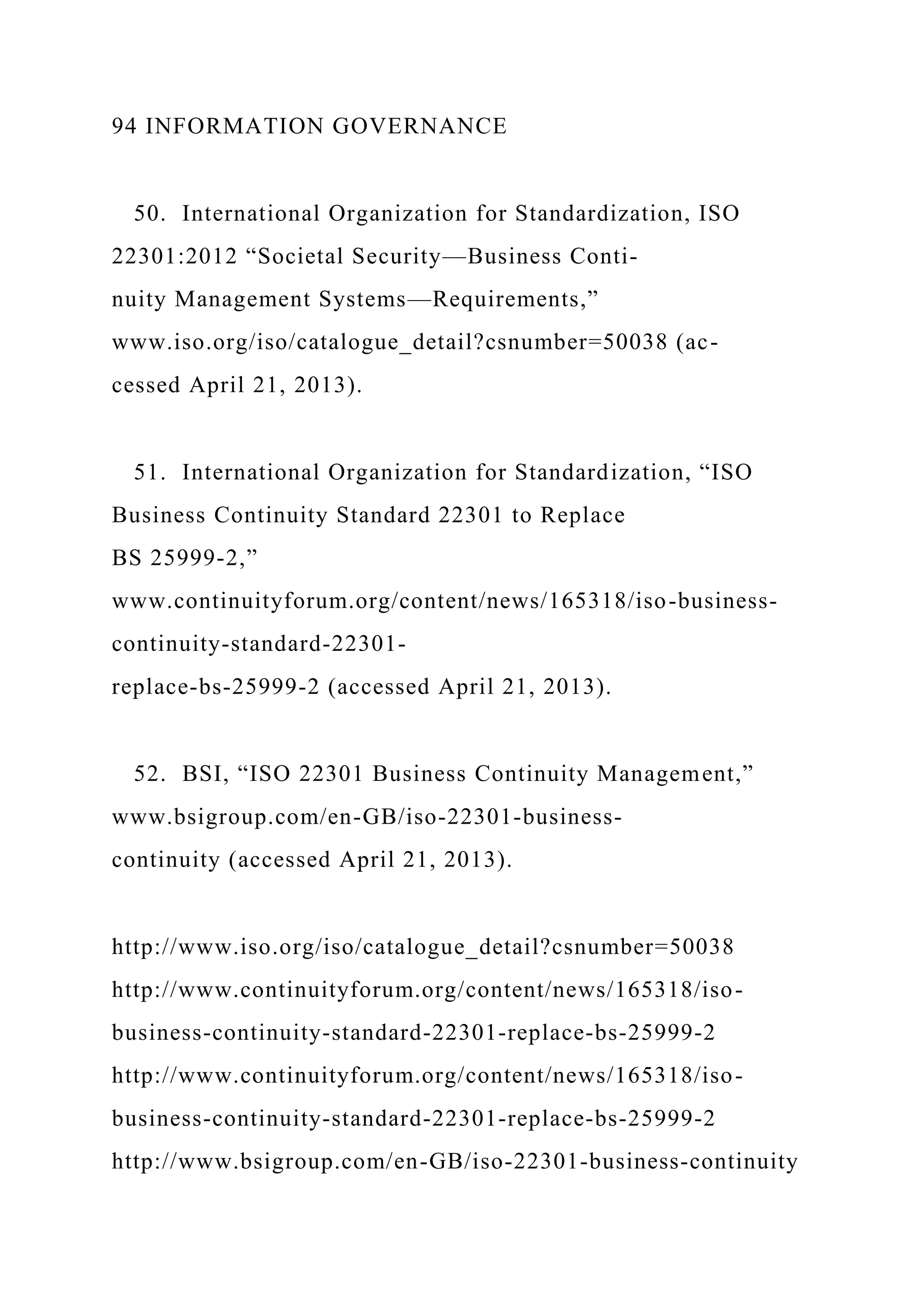 94 INFORMATION GOVERNANCE
50. International Organization for Standardization, ISO
22301:2012 “Societal Security—Business Conti-
nuity Management Systems—Requirements,”
www.iso.org/iso/catalogue_detail?csnumber=50038 (ac-
cessed April 21, 2013).
51. International Organization for Standardization, “ISO
Business Continuity Standard 22301 to Replace
BS 25999-2,”
www.continuityforum.org/content/news/165318/iso-business-
continuity-standard-22301-
replace-bs-25999-2 (accessed April 21, 2013).
52. BSI, “ISO 22301 Business Continuity Management,”
www.bsigroup.com/en-GB/iso-22301-business-
continuity (accessed April 21, 2013).
http://www.iso.org/iso/catalogue_detail?csnumber=50038
http://www.continuityforum.org/content/news/165318/iso-
business-continuity-standard-22301-replace-bs-25999-2
http://www.continuityforum.org/content/news/165318/iso-
business-continuity-standard-22301-replace-bs-25999-2
http://www.bsigroup.com/en-GB/iso-22301-business-continuity
 