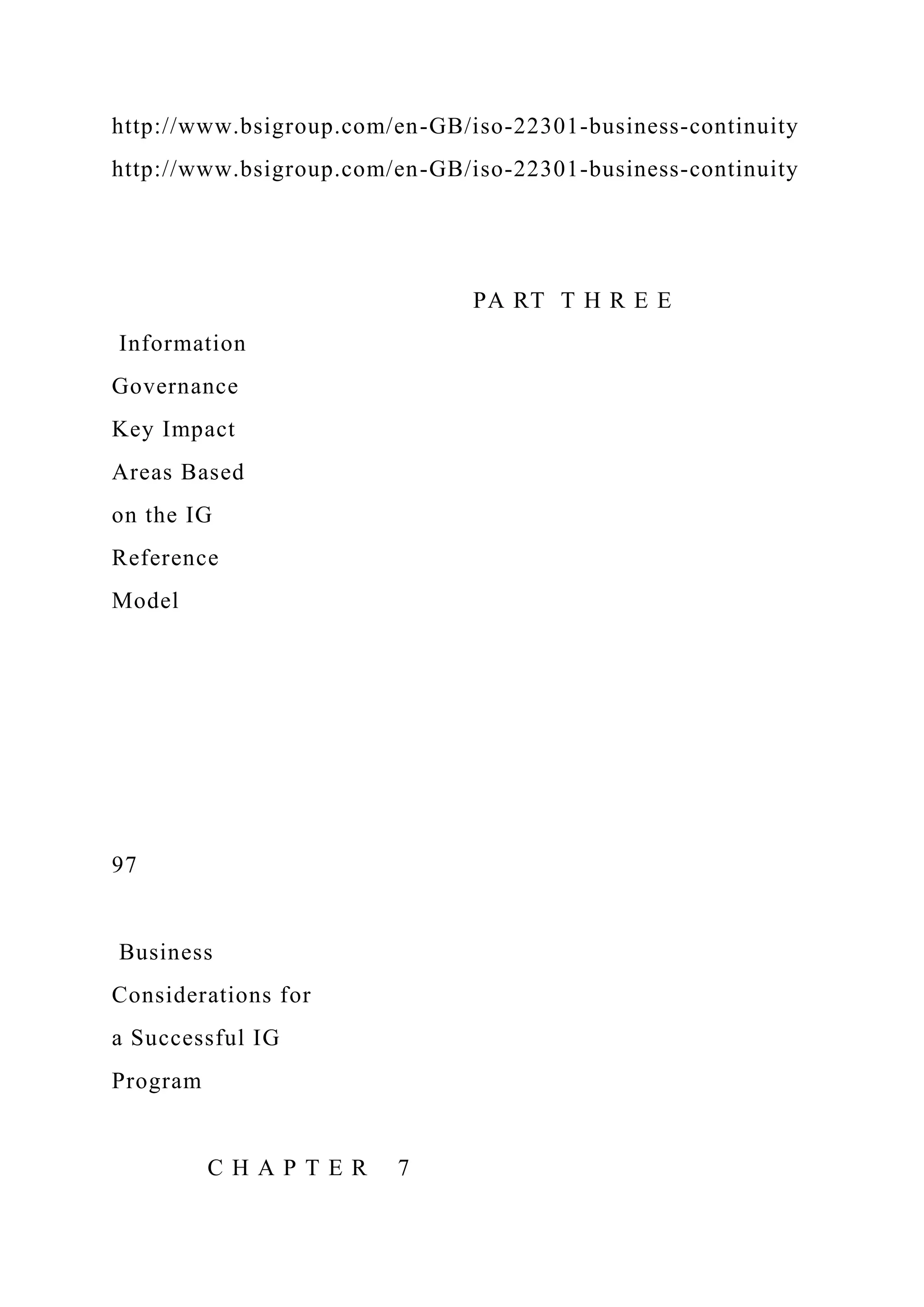 http://www.bsigroup.com/en-GB/iso-22301-business-continuity
http://www.bsigroup.com/en-GB/iso-22301-business-continuity
PA RT T H R E E
Information
Governance
Key Impact
Areas Based
on the IG
Reference
Model
97
Business
Considerations for
a Successful IG
Program
C H A P T E R 7
 