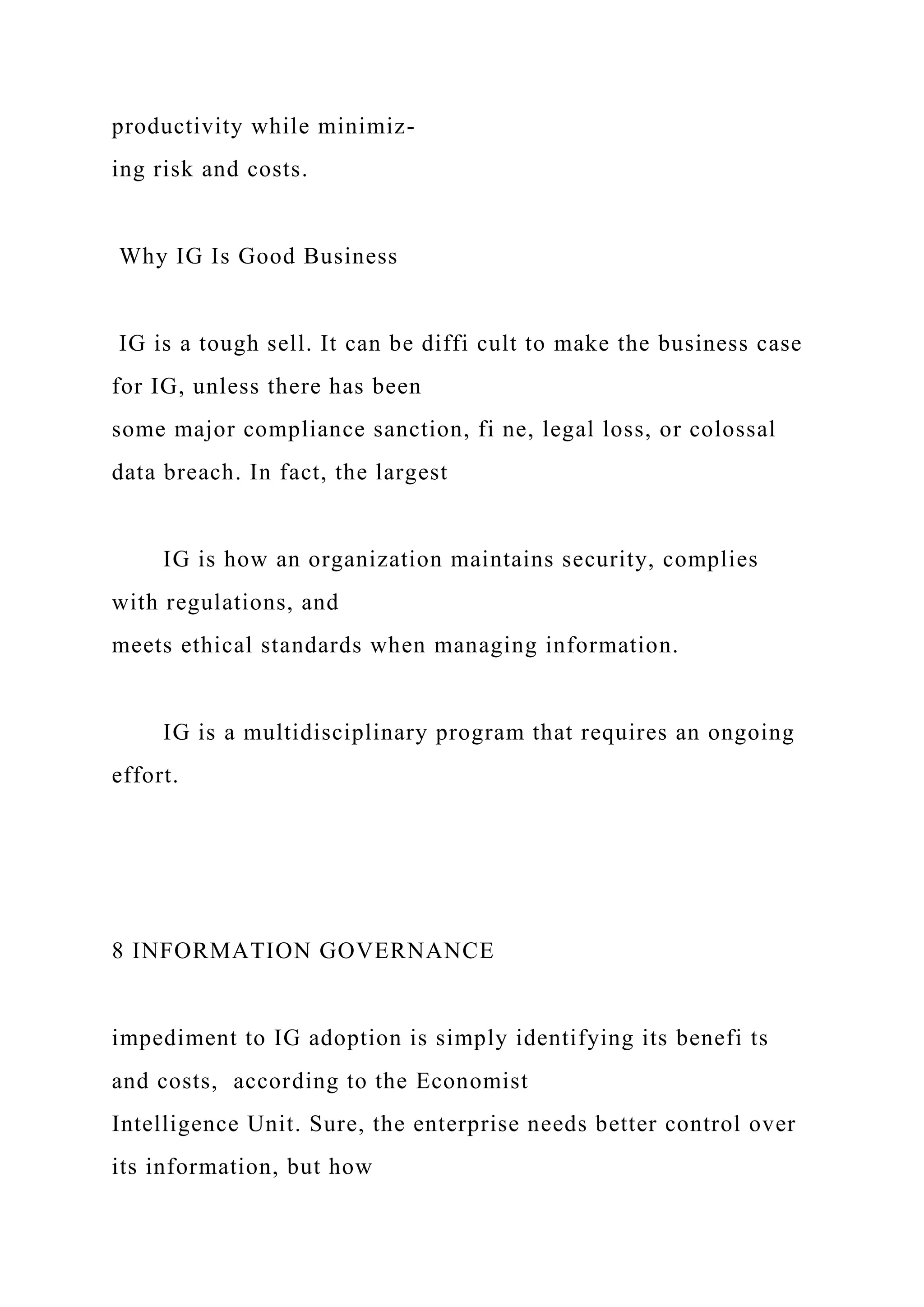 productivity while minimiz-
ing risk and costs.
Why IG Is Good Business
IG is a tough sell. It can be diffi cult to make the business case
for IG, unless there has been
some major compliance sanction, fi ne, legal loss, or colossal
data breach. In fact, the largest
IG is how an organization maintains security, complies
with regulations, and
meets ethical standards when managing information.
IG is a multidisciplinary program that requires an ongoing
effort.
8 INFORMATION GOVERNANCE
impediment to IG adoption is simply identifying its benefi ts
and costs, according to the Economist
Intelligence Unit. Sure, the enterprise needs better control over
its information, but how
 