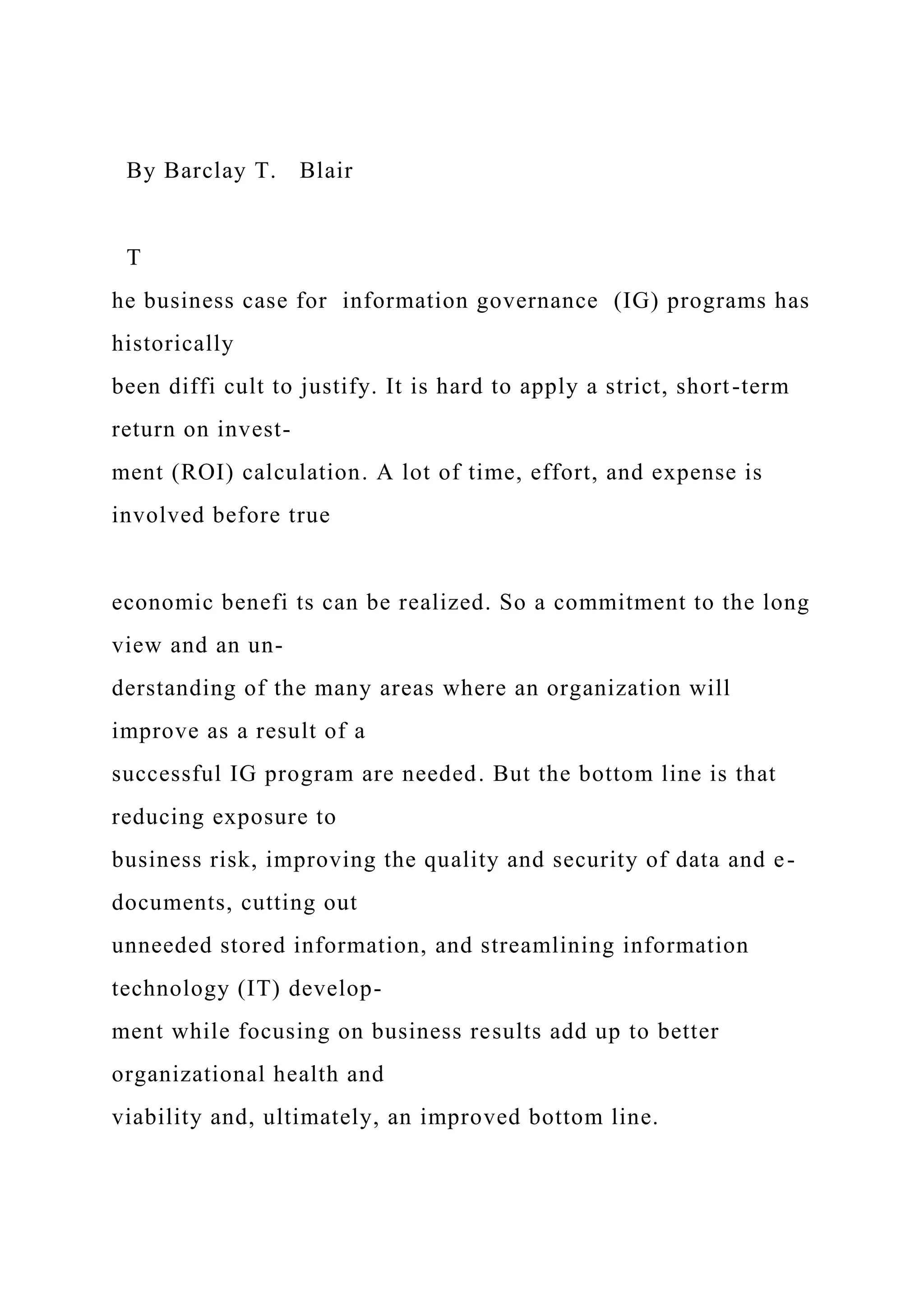 By Barclay T. Blair
T
he business case for information governance (IG) programs has
historically
been diffi cult to justify. It is hard to apply a strict, short-term
return on invest-
ment (ROI) calculation. A lot of time, effort, and expense is
involved before true
economic benefi ts can be realized. So a commitment to the long
view and an un-
derstanding of the many areas where an organization will
improve as a result of a
successful IG program are needed. But the bottom line is that
reducing exposure to
business risk, improving the quality and security of data and e-
documents, cutting out
unneeded stored information, and streamlining information
technology (IT) develop-
ment while focusing on business results add up to better
organizational health and
viability and, ultimately, an improved bottom line.
 