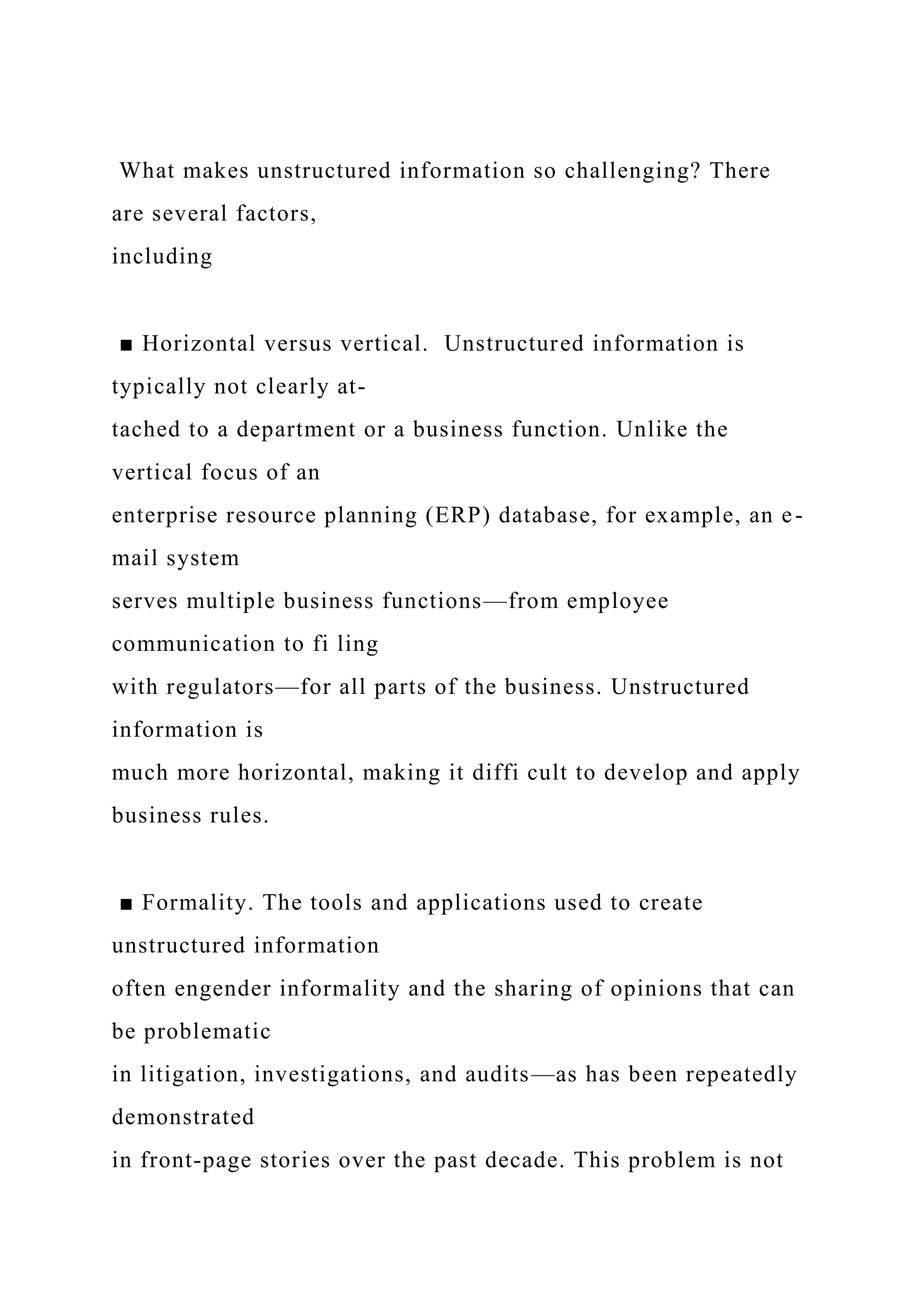 What makes unstructured information so challenging? There
are several factors,
including
■ Horizontal versus vertical. Unstructured information is
typically not clearly at-
tached to a department or a business function. Unlike the
vertical focus of an
enterprise resource planning (ERP) database, for example, an e-
mail system
serves multiple business functions—from employee
communication to fi ling
with regulators—for all parts of the business. Unstructured
information is
much more horizontal, making it diffi cult to develop and apply
business rules.
■ Formality. The tools and applications used to create
unstructured information
often engender informality and the sharing of opinions that can
be problematic
in litigation, investigations, and audits—as has been repeatedly
demonstrated
in front-page stories over the past decade. This problem is not
 