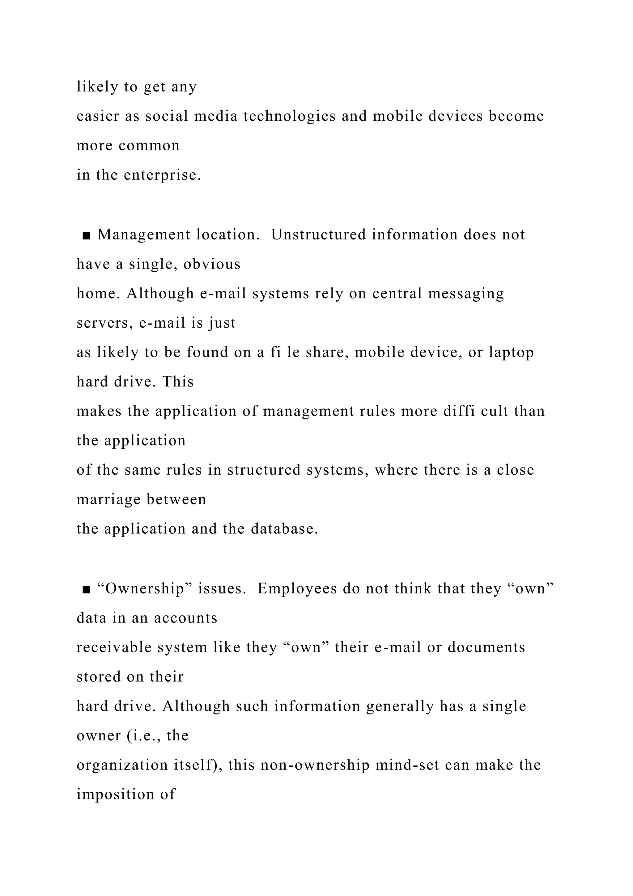 likely to get any
easier as social media technologies and mobile devices become
more common
in the enterprise.
■ Management location. Unstructured information does not
have a single, obvious
home. Although e-mail systems rely on central messaging
servers, e-mail is just
as likely to be found on a fi le share, mobile device, or laptop
hard drive. This
makes the application of management rules more diffi cult than
the application
of the same rules in structured systems, where there is a close
marriage between
the application and the database.
■ “Ownership” issues. Employees do not think that they “own”
data in an accounts
receivable system like they “own” their e-mail or documents
stored on their
hard drive. Although such information generally has a single
owner (i.e., the
organization itself), this non-ownership mind-set can make the
imposition of
 