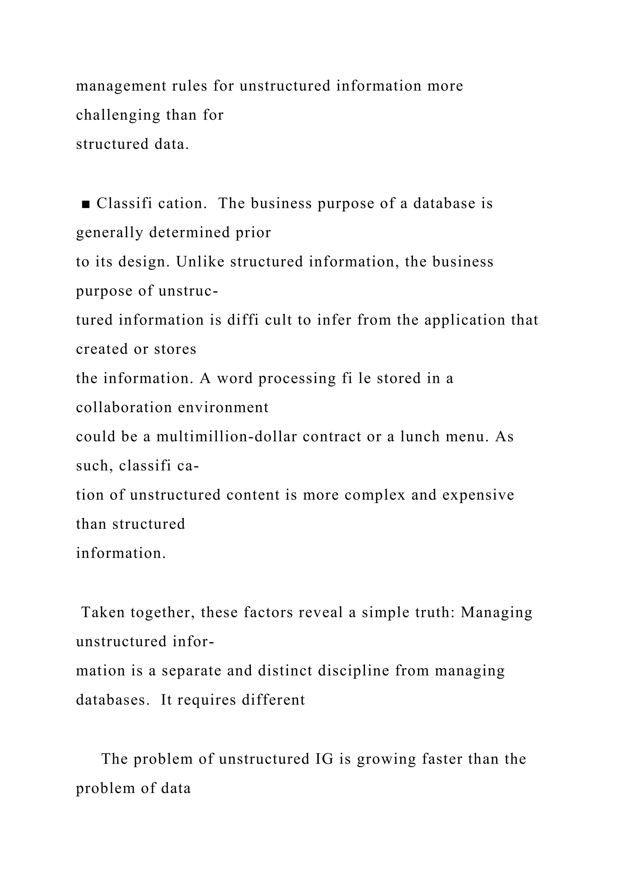 management rules for unstructured information more
challenging than for
structured data.
■ Classifi cation. The business purpose of a database is
generally determined prior
to its design. Unlike structured information, the business
purpose of unstruc-
tured information is diffi cult to infer from the application that
created or stores
the information. A word processing fi le stored in a
collaboration environment
could be a multimillion-dollar contract or a lunch menu. As
such, classifi ca-
tion of unstructured content is more complex and expensive
than structured
information.
Taken together, these factors reveal a simple truth: Managing
unstructured infor-
mation is a separate and distinct discipline from managing
databases. It requires different
The problem of unstructured IG is growing faster than the
problem of data
 