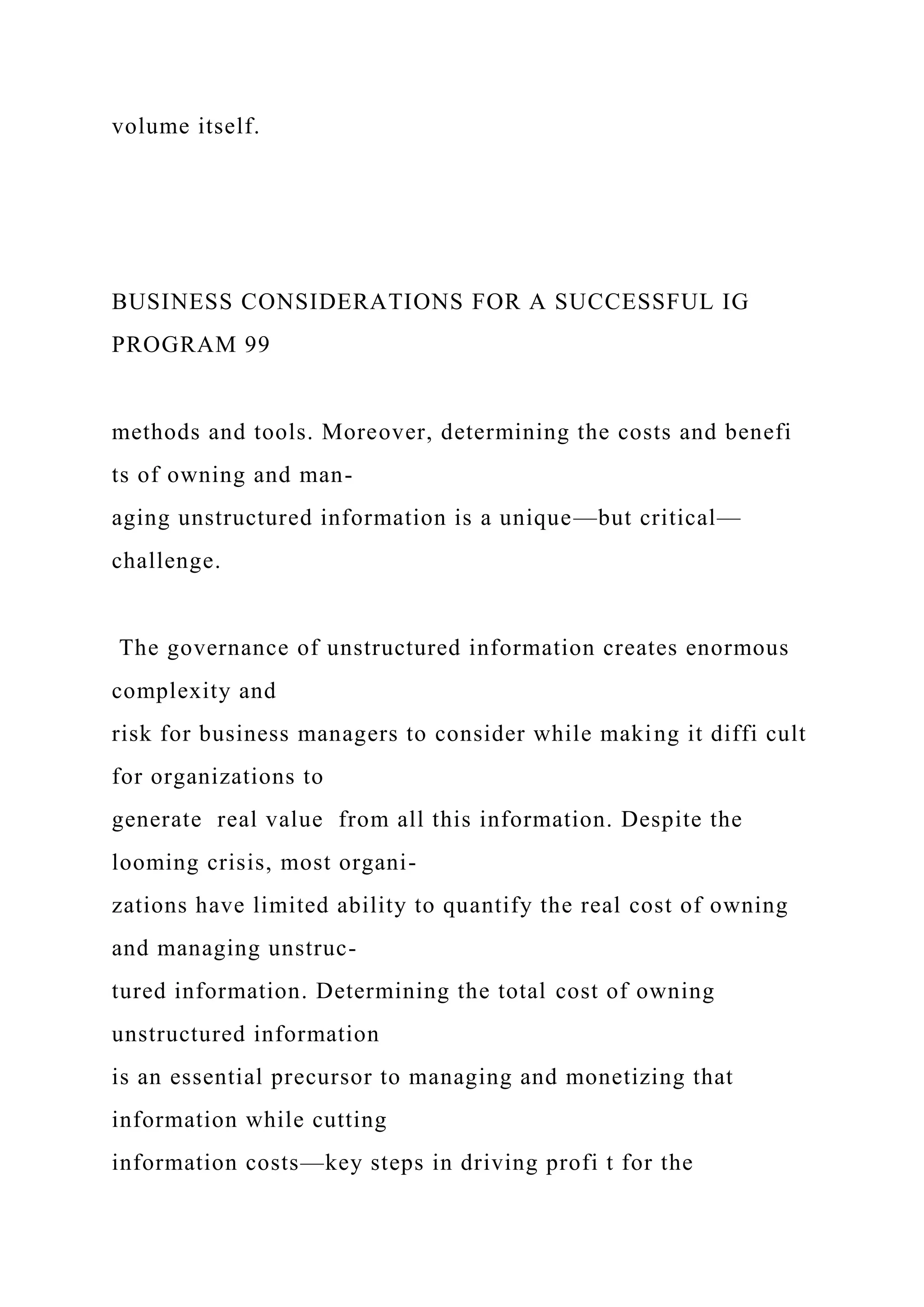 volume itself.
BUSINESS CONSIDERATIONS FOR A SUCCESSFUL IG
PROGRAM 99
methods and tools. Moreover, determining the costs and benefi
ts of owning and man-
aging unstructured information is a unique—but critical—
challenge.
The governance of unstructured information creates enormous
complexity and
risk for business managers to consider while making it diffi cult
for organizations to
generate real value from all this information. Despite the
looming crisis, most organi-
zations have limited ability to quantify the real cost of owning
and managing unstruc-
tured information. Determining the total cost of owning
unstructured information
is an essential precursor to managing and monetizing that
information while cutting
information costs—key steps in driving profi t for the
 