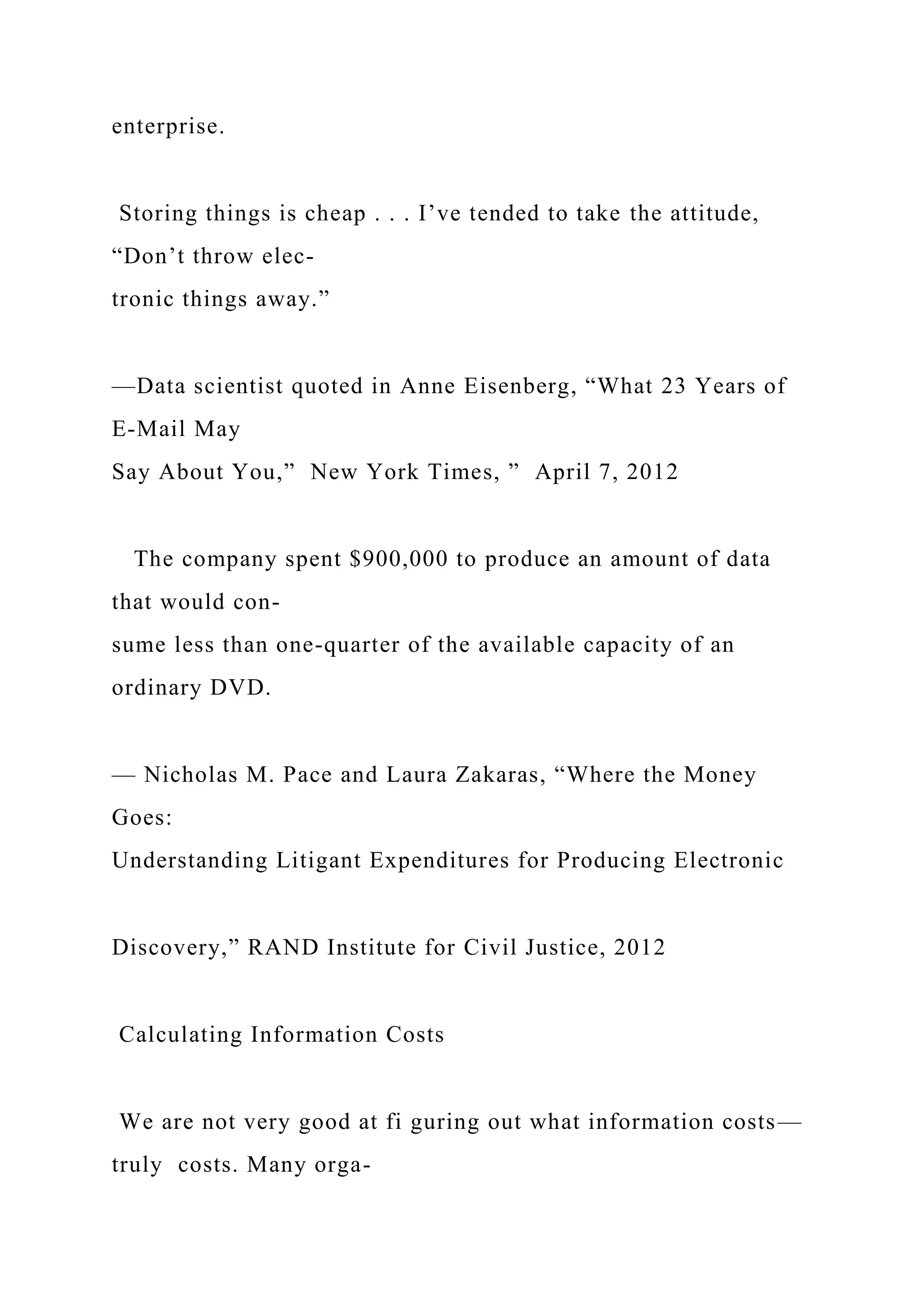 enterprise.
Storing things is cheap . . . I’ve tended to take the attitude,
“Don’t throw elec-
tronic things away.”
—Data scientist quoted in Anne Eisenberg, “What 23 Years of
E-Mail May
Say About You,” New York Times, ” April 7, 2012
The company spent $900,000 to produce an amount of data
that would con-
sume less than one-quarter of the available capacity of an
ordinary DVD.
— Nicholas M. Pace and Laura Zakaras, “Where the Money
Goes:
Understanding Litigant Expenditures for Producing Electronic
Discovery,” RAND Institute for Civil Justice, 2012
Calculating Information Costs
We are not very good at fi guring out what information costs—
truly costs. Many orga-
 