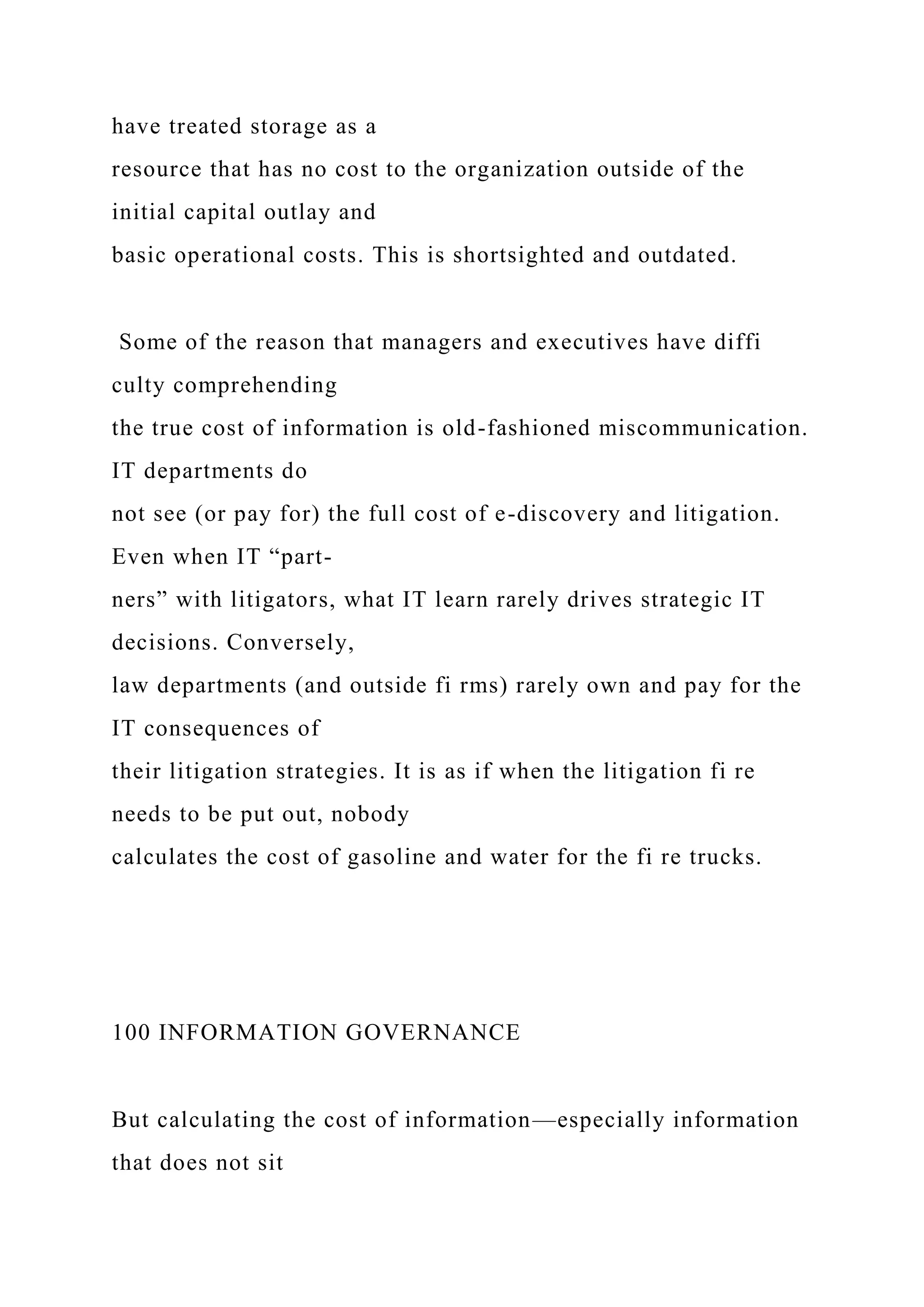 have treated storage as a
resource that has no cost to the organization outside of the
initial capital outlay and
basic operational costs. This is shortsighted and outdated.
Some of the reason that managers and executives have diffi
culty comprehending
the true cost of information is old-fashioned miscommunication.
IT departments do
not see (or pay for) the full cost of e-discovery and litigation.
Even when IT “part-
ners” with litigators, what IT learn rarely drives strategic IT
decisions. Conversely,
law departments (and outside fi rms) rarely own and pay for the
IT consequences of
their litigation strategies. It is as if when the litigation fi re
needs to be put out, nobody
calculates the cost of gasoline and water for the fi re trucks.
100 INFORMATION GOVERNANCE
But calculating the cost of information—especially information
that does not sit
 