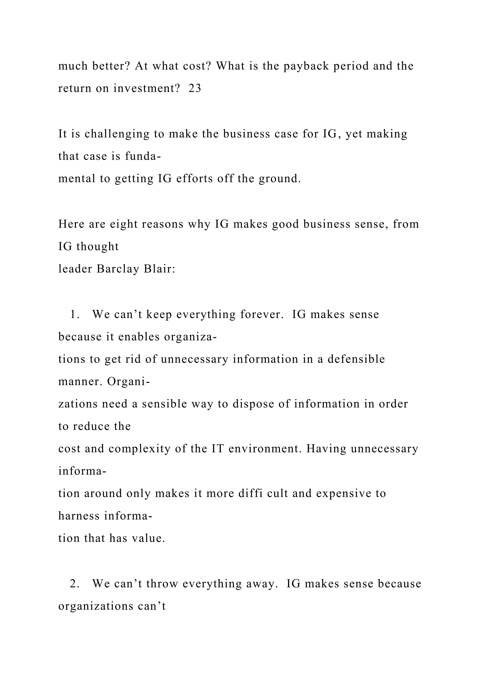 much better? At what cost? What is the payback period and the
return on investment? 23
It is challenging to make the business case for IG, yet making
that case is funda-
mental to getting IG efforts off the ground.
Here are eight reasons why IG makes good business sense, from
IG thought
leader Barclay Blair:
1. We can’t keep everything forever. IG makes sense
because it enables organiza-
tions to get rid of unnecessary information in a defensible
manner. Organi-
zations need a sensible way to dispose of information in order
to reduce the
cost and complexity of the IT environment. Having unnecessary
informa-
tion around only makes it more diffi cult and expensive to
harness informa-
tion that has value.
2. We can’t throw everything away. IG makes sense because
organizations can’t
 