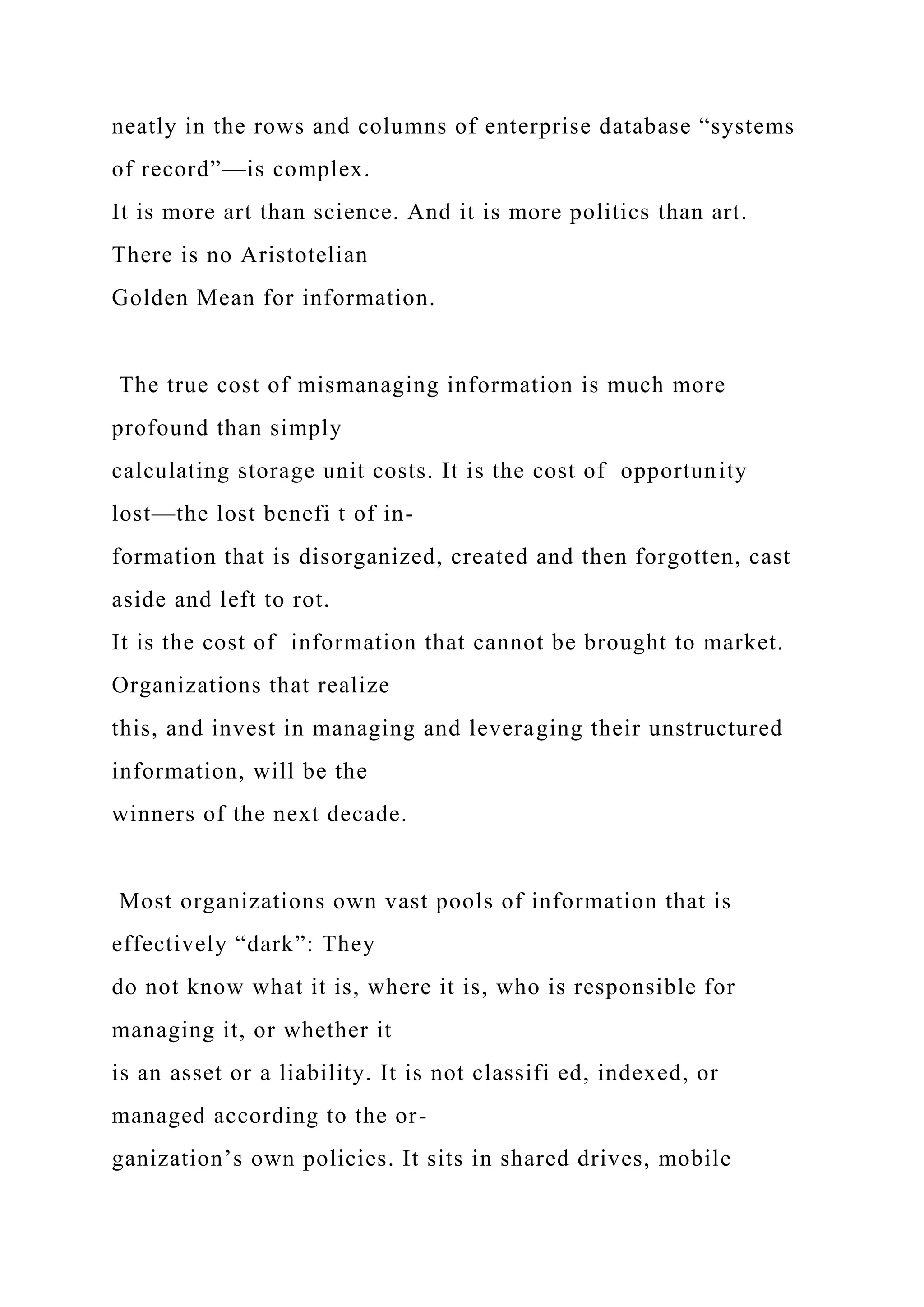 neatly in the rows and columns of enterprise database “systems
of record”—is complex.
It is more art than science. And it is more politics than art.
There is no Aristotelian
Golden Mean for information.
The true cost of mismanaging information is much more
profound than simply
calculating storage unit costs. It is the cost of opportunity
lost—the lost benefi t of in-
formation that is disorganized, created and then forgotten, cast
aside and left to rot.
It is the cost of information that cannot be brought to market.
Organizations that realize
this, and invest in managing and leveraging their unstructured
information, will be the
winners of the next decade.
Most organizations own vast pools of information that is
effectively “dark”: They
do not know what it is, where it is, who is responsible for
managing it, or whether it
is an asset or a liability. It is not classifi ed, indexed, or
managed according to the or-
ganization’s own policies. It sits in shared drives, mobile
 