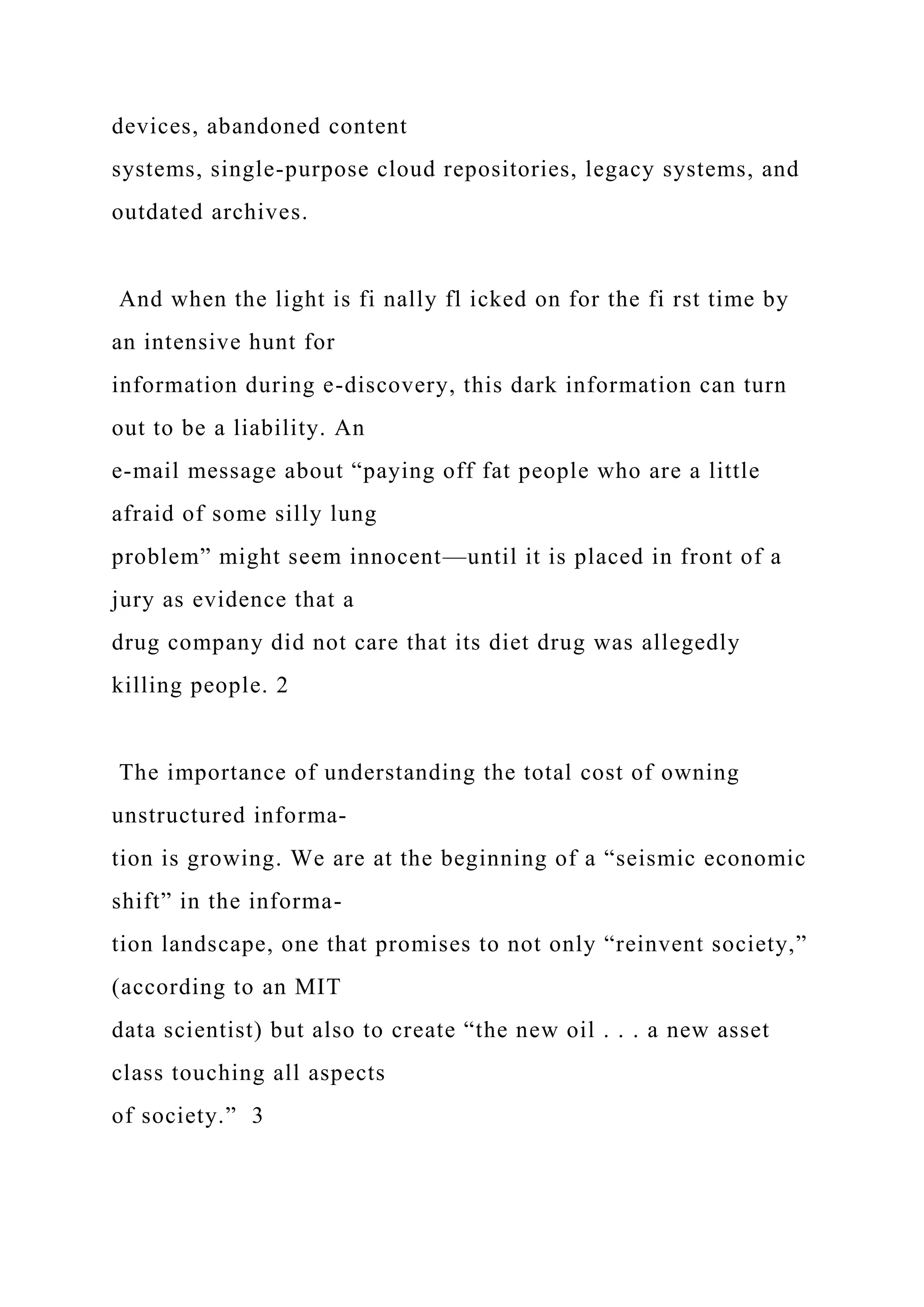 devices, abandoned content
systems, single-purpose cloud repositories, legacy systems, and
outdated archives.
And when the light is fi nally fl icked on for the fi rst time by
an intensive hunt for
information during e-discovery, this dark information can turn
out to be a liability. An
e-mail message about “paying off fat people who are a little
afraid of some silly lung
problem” might seem innocent—until it is placed in front of a
jury as evidence that a
drug company did not care that its diet drug was allegedly
killing people. 2
The importance of understanding the total cost of owning
unstructured informa-
tion is growing. We are at the beginning of a “seismic economic
shift” in the informa-
tion landscape, one that promises to not only “reinvent society,”
(according to an MIT
data scientist) but also to create “the new oil . . . a new asset
class touching all aspects
of society.” 3
 