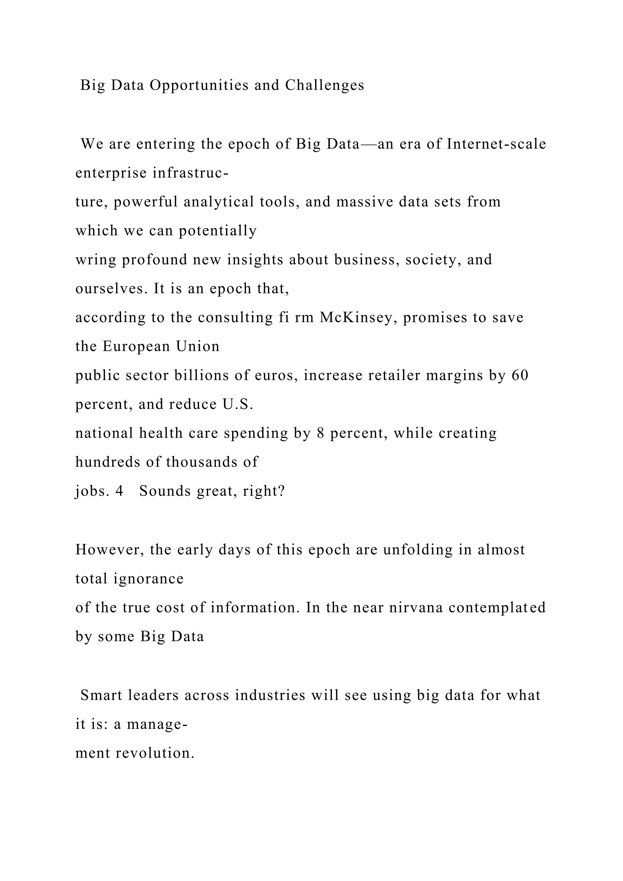 Big Data Opportunities and Challenges
We are entering the epoch of Big Data—an era of Internet-scale
enterprise infrastruc-
ture, powerful analytical tools, and massive data sets from
which we can potentially
wring profound new insights about business, society, and
ourselves. It is an epoch that,
according to the consulting fi rm McKinsey, promises to save
the European Union
public sector billions of euros, increase retailer margins by 60
percent, and reduce U.S.
national health care spending by 8 percent, while creating
hundreds of thousands of
jobs. 4 Sounds great, right?
However, the early days of this epoch are unfolding in almost
total ignorance
of the true cost of information. In the near nirvana contemplated
by some Big Data
Smart leaders across industries will see using big data for what
it is: a manage-
ment revolution.
 