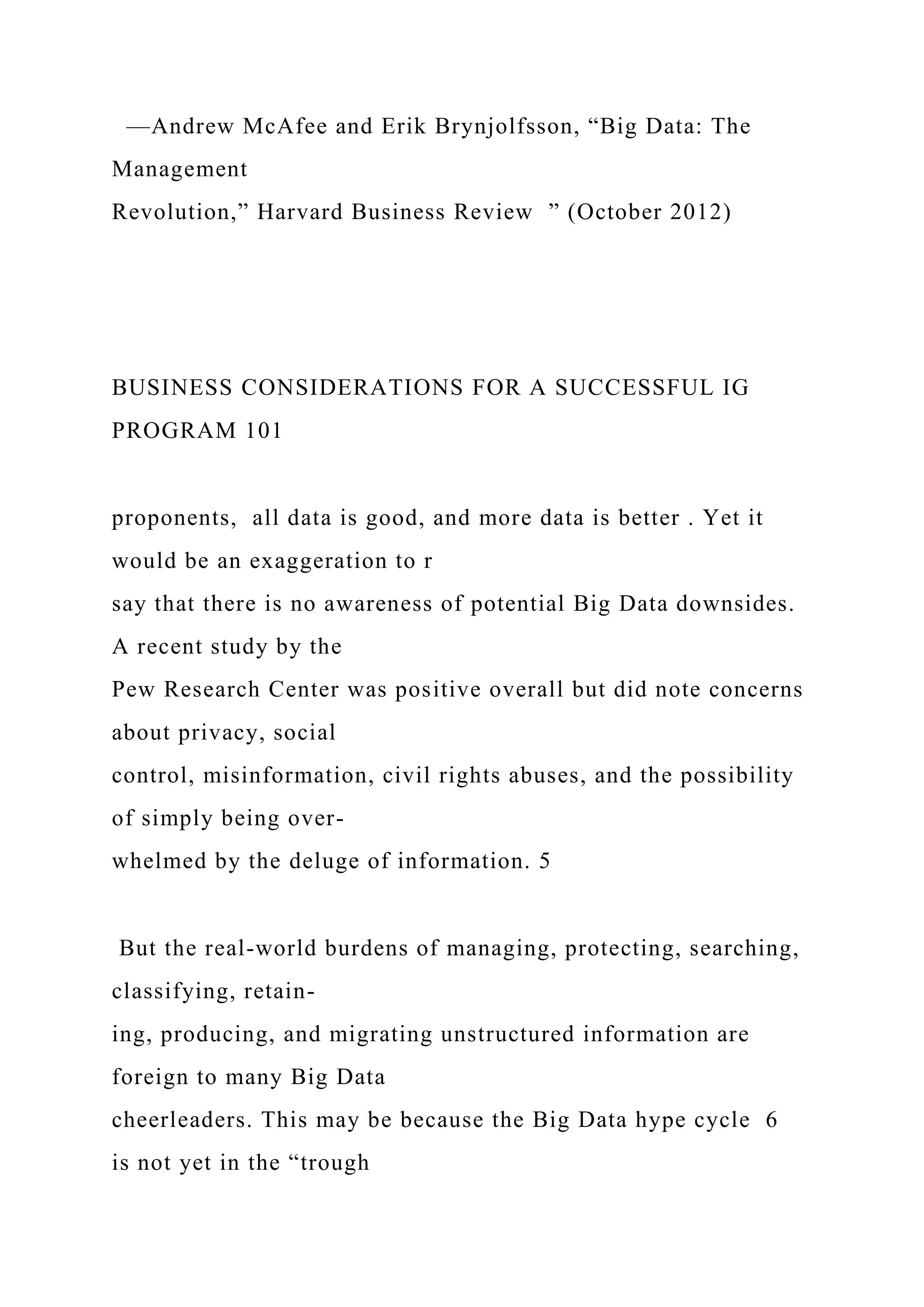 —Andrew McAfee and Erik Brynjolfsson, “Big Data: The
Management
Revolution,” Harvard Business Review ” (October 2012)
BUSINESS CONSIDERATIONS FOR A SUCCESSFUL IG
PROGRAM 101
proponents, all data is good, and more data is better . Yet it
would be an exaggeration to r
say that there is no awareness of potential Big Data downsides.
A recent study by the
Pew Research Center was positive overall but did note concerns
about privacy, social
control, misinformation, civil rights abuses, and the possibility
of simply being over-
whelmed by the deluge of information. 5
But the real-world burdens of managing, protecting, searching,
classifying, retain-
ing, producing, and migrating unstructured information are
foreign to many Big Data
cheerleaders. This may be because the Big Data hype cycle 6
is not yet in the “trough
 