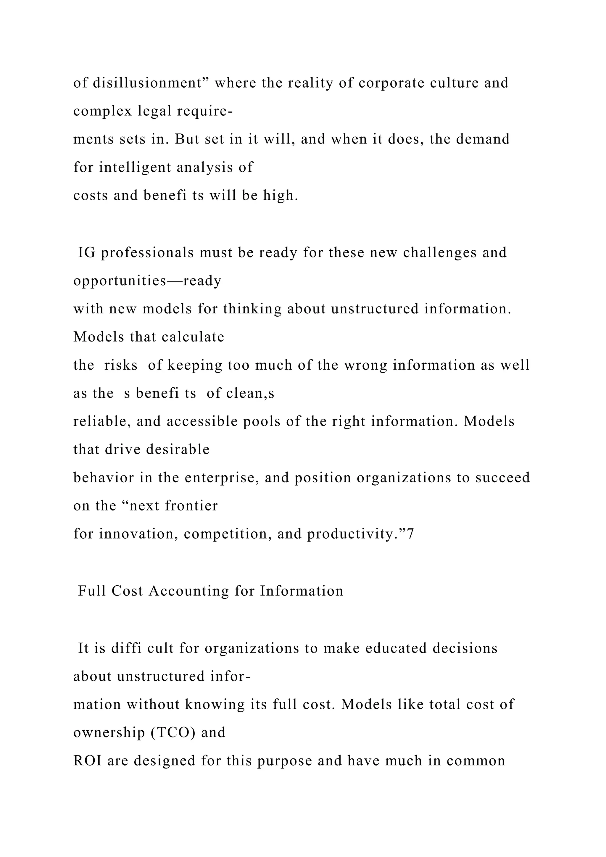 of disillusionment” where the reality of corporate culture and
complex legal require-
ments sets in. But set in it will, and when it does, the demand
for intelligent analysis of
costs and benefi ts will be high.
IG professionals must be ready for these new challenges and
opportunities—ready
with new models for thinking about unstructured information.
Models that calculate
the risks of keeping too much of the wrong information as well
as the s benefi ts of clean,s
reliable, and accessible pools of the right information. Models
that drive desirable
behavior in the enterprise, and position organizations to succeed
on the “next frontier
for innovation, competition, and productivity.”7
Full Cost Accounting for Information
It is diffi cult for organizations to make educated decisions
about unstructured infor-
mation without knowing its full cost. Models like total cost of
ownership (TCO) and
ROI are designed for this purpose and have much in common
 