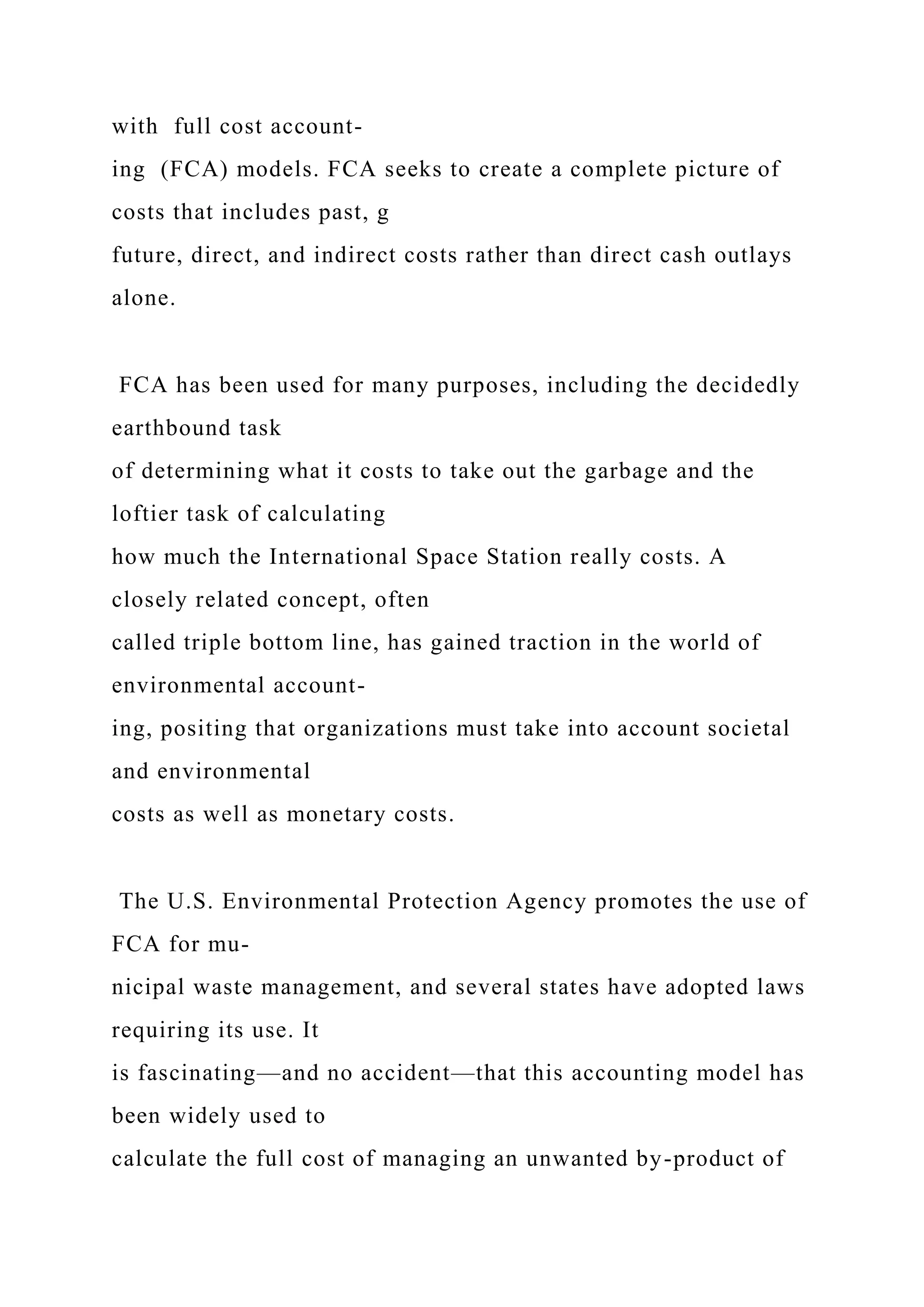 with full cost account-
ing (FCA) models. FCA seeks to create a complete picture of
costs that includes past, g
future, direct, and indirect costs rather than direct cash outlays
alone.
FCA has been used for many purposes, including the decidedly
earthbound task
of determining what it costs to take out the garbage and the
loftier task of calculating
how much the International Space Station really costs. A
closely related concept, often
called triple bottom line, has gained traction in the world of
environmental account-
ing, positing that organizations must take into account societal
and environmental
costs as well as monetary costs.
The U.S. Environmental Protection Agency promotes the use of
FCA for mu-
nicipal waste management, and several states have adopted laws
requiring its use. It
is fascinating—and no accident—that this accounting model has
been widely used to
calculate the full cost of managing an unwanted by-product of
 