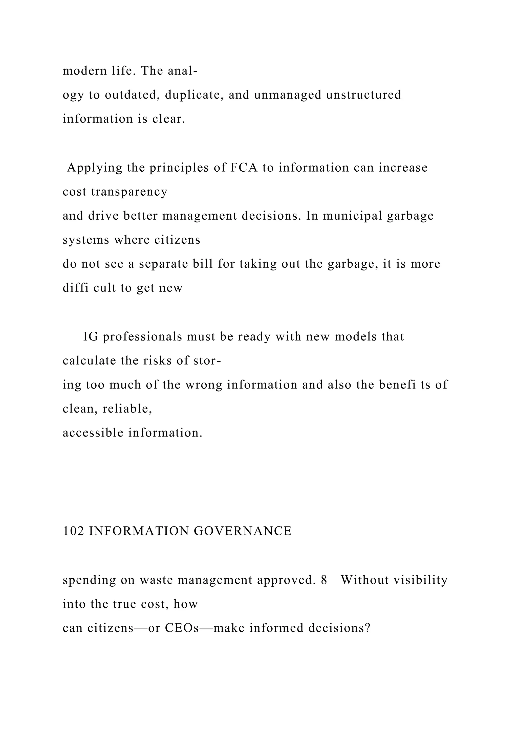 modern life. The anal-
ogy to outdated, duplicate, and unmanaged unstructured
information is clear.
Applying the principles of FCA to information can increase
cost transparency
and drive better management decisions. In municipal garbage
systems where citizens
do not see a separate bill for taking out the garbage, it is more
diffi cult to get new
IG professionals must be ready with new models that
calculate the risks of stor-
ing too much of the wrong information and also the benefi ts of
clean, reliable,
accessible information.
102 INFORMATION GOVERNANCE
spending on waste management approved. 8 Without visibility
into the true cost, how
can citizens—or CEOs—make informed decisions?
 