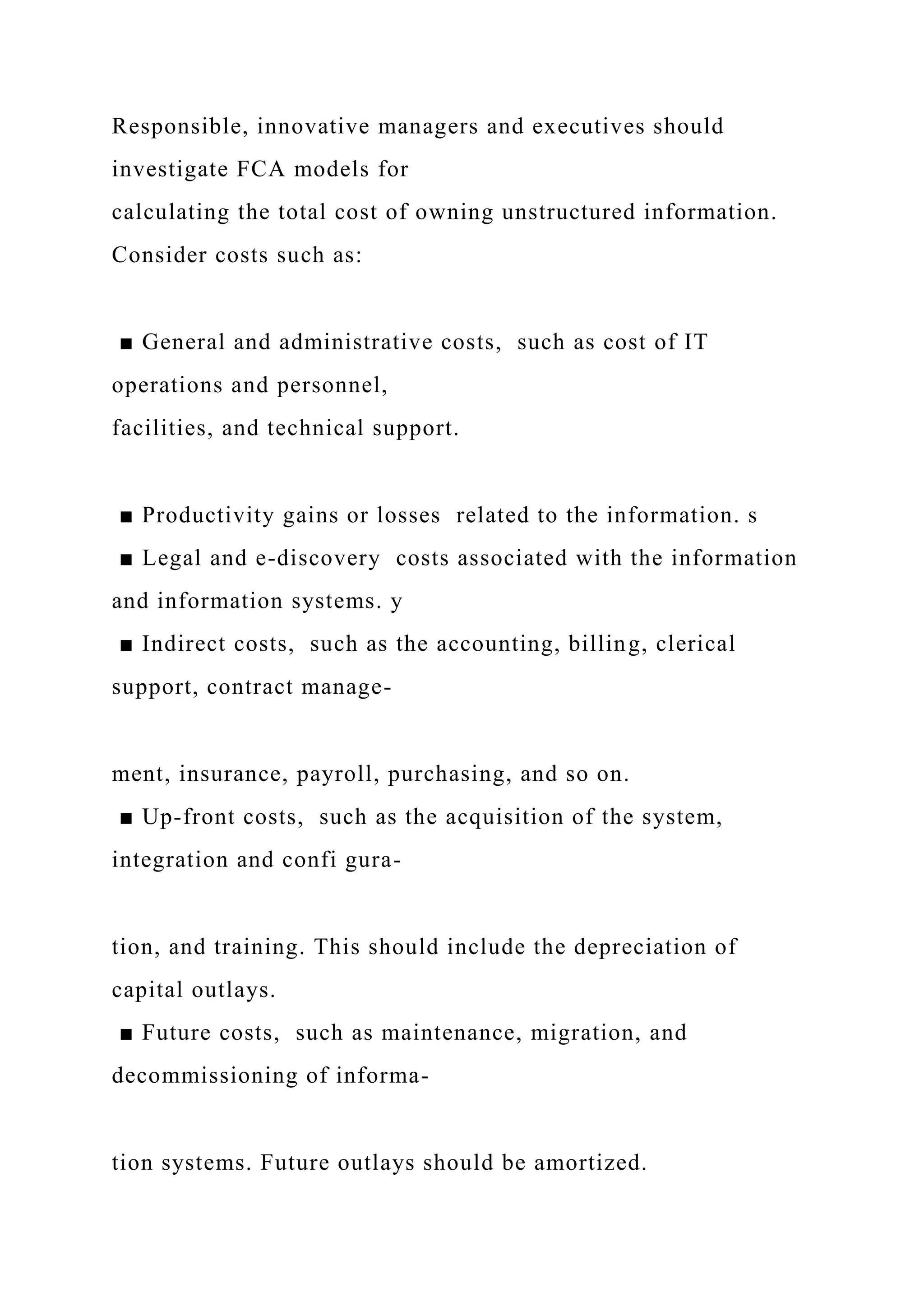 Responsible, innovative managers and executives should
investigate FCA models for
calculating the total cost of owning unstructured information.
Consider costs such as:
■ General and administrative costs, such as cost of IT
operations and personnel,
facilities, and technical support.
■ Productivity gains or losses related to the information. s
■ Legal and e-discovery costs associated with the information
and information systems. y
■ Indirect costs, such as the accounting, billing, clerical
support, contract manage-
ment, insurance, payroll, purchasing, and so on.
■ Up-front costs, such as the acquisition of the system,
integration and confi gura-
tion, and training. This should include the depreciation of
capital outlays.
■ Future costs, such as maintenance, migration, and
decommissioning of informa-
tion systems. Future outlays should be amortized.
 