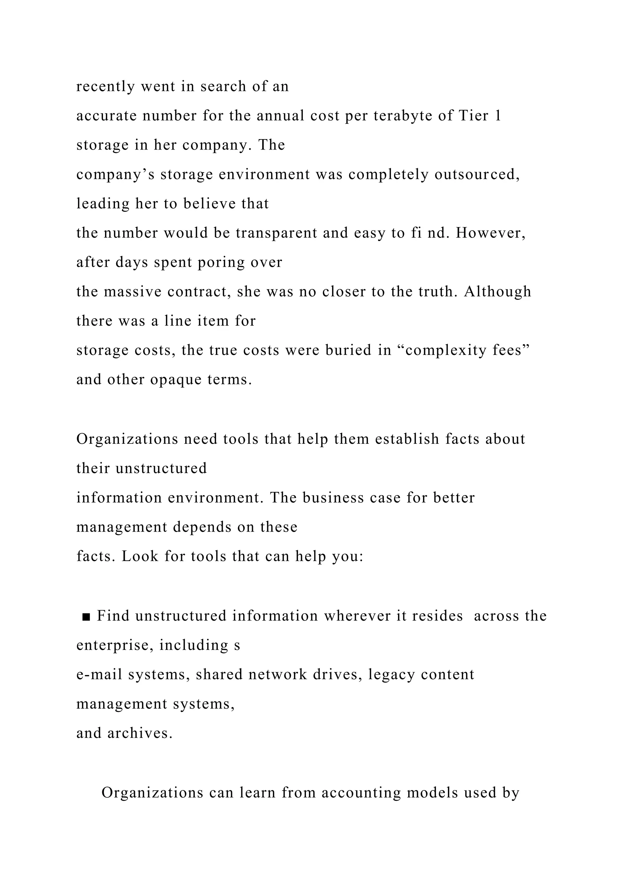 recently went in search of an
accurate number for the annual cost per terabyte of Tier 1
storage in her company. The
company’s storage environment was completely outsourced,
leading her to believe that
the number would be transparent and easy to fi nd. However,
after days spent poring over
the massive contract, she was no closer to the truth. Although
there was a line item for
storage costs, the true costs were buried in “complexity fees”
and other opaque terms.
Organizations need tools that help them establish facts about
their unstructured
information environment. The business case for better
management depends on these
facts. Look for tools that can help you:
■ Find unstructured information wherever it resides across the
enterprise, including s
e-mail systems, shared network drives, legacy content
management systems,
and archives.
Organizations can learn from accounting models used by
 