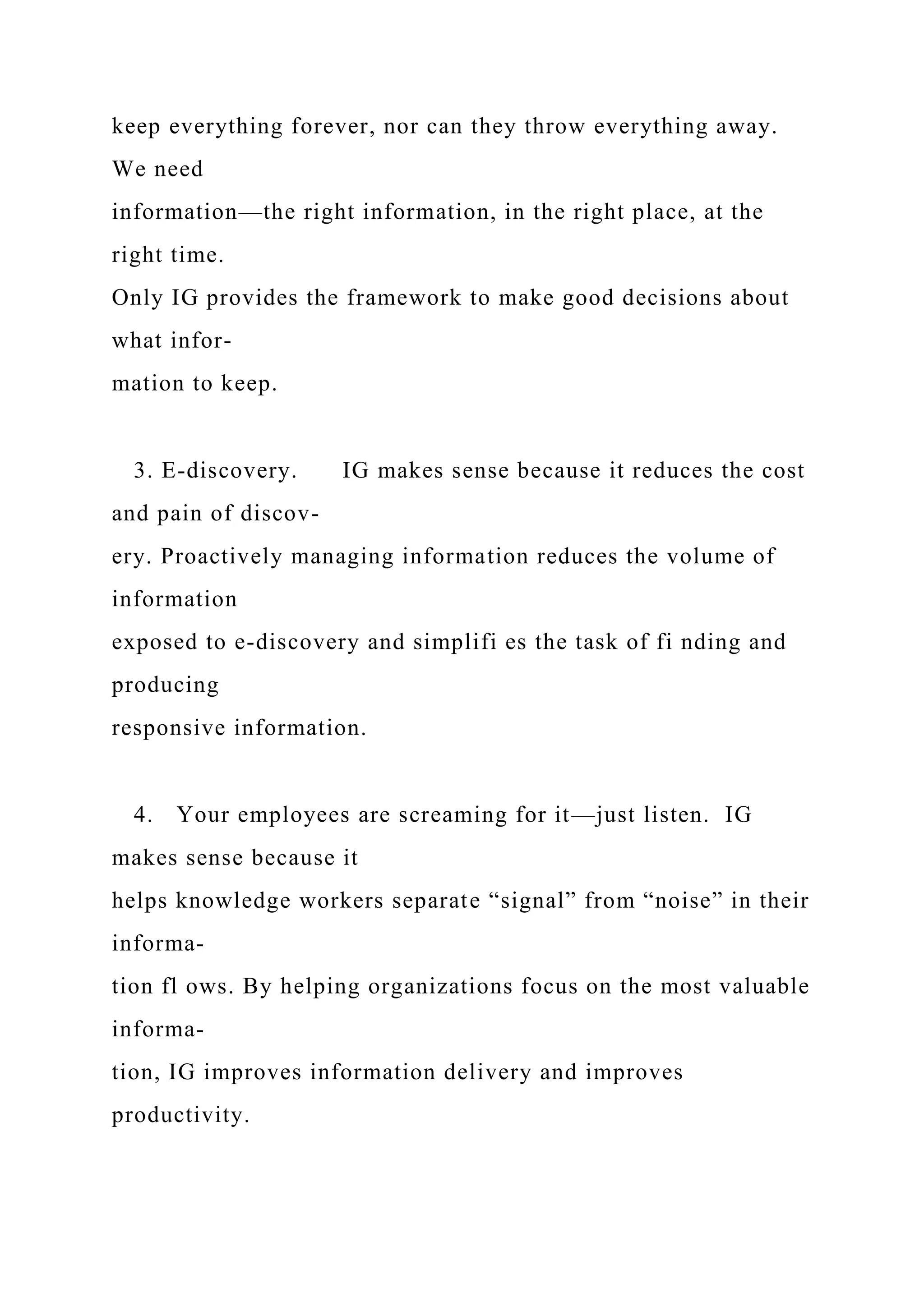 keep everything forever, nor can they throw everything away.
We need
information—the right information, in the right place, at the
right time.
Only IG provides the framework to make good decisions about
what infor-
mation to keep.
3. E-discovery. IG makes sense because it reduces the cost
and pain of discov-
ery. Proactively managing information reduces the volume of
information
exposed to e-discovery and simplifi es the task of fi nding and
producing
responsive information.
4. Your employees are screaming for it—just listen. IG
makes sense because it
helps knowledge workers separate “signal” from “noise” in their
informa-
tion fl ows. By helping organizations focus on the most valuable
informa-
tion, IG improves information delivery and improves
productivity.
 