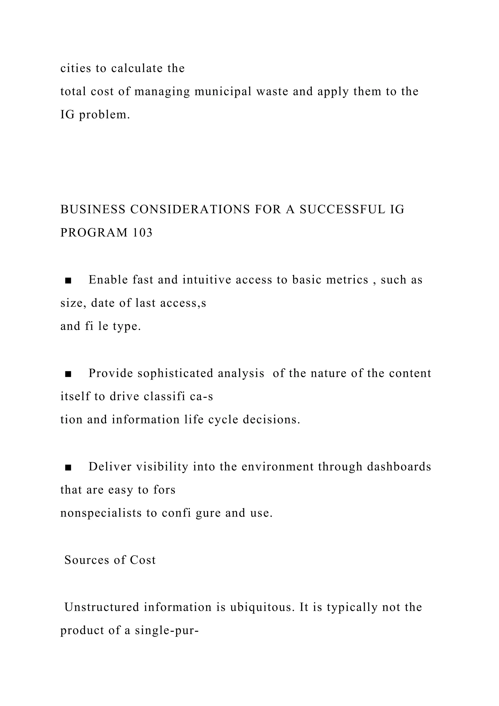 cities to calculate the
total cost of managing municipal waste and apply them to the
IG problem.
BUSINESS CONSIDERATIONS FOR A SUCCESSFUL IG
PROGRAM 103
■ Enable fast and intuitive access to basic metrics , such as
size, date of last access,s
and fi le type.
■ Provide sophisticated analysis of the nature of the content
itself to drive classifi ca-s
tion and information life cycle decisions.
■ Deliver visibility into the environment through dashboards
that are easy to fors
nonspecialists to confi gure and use.
Sources of Cost
Unstructured information is ubiquitous. It is typically not the
product of a single-pur-
 