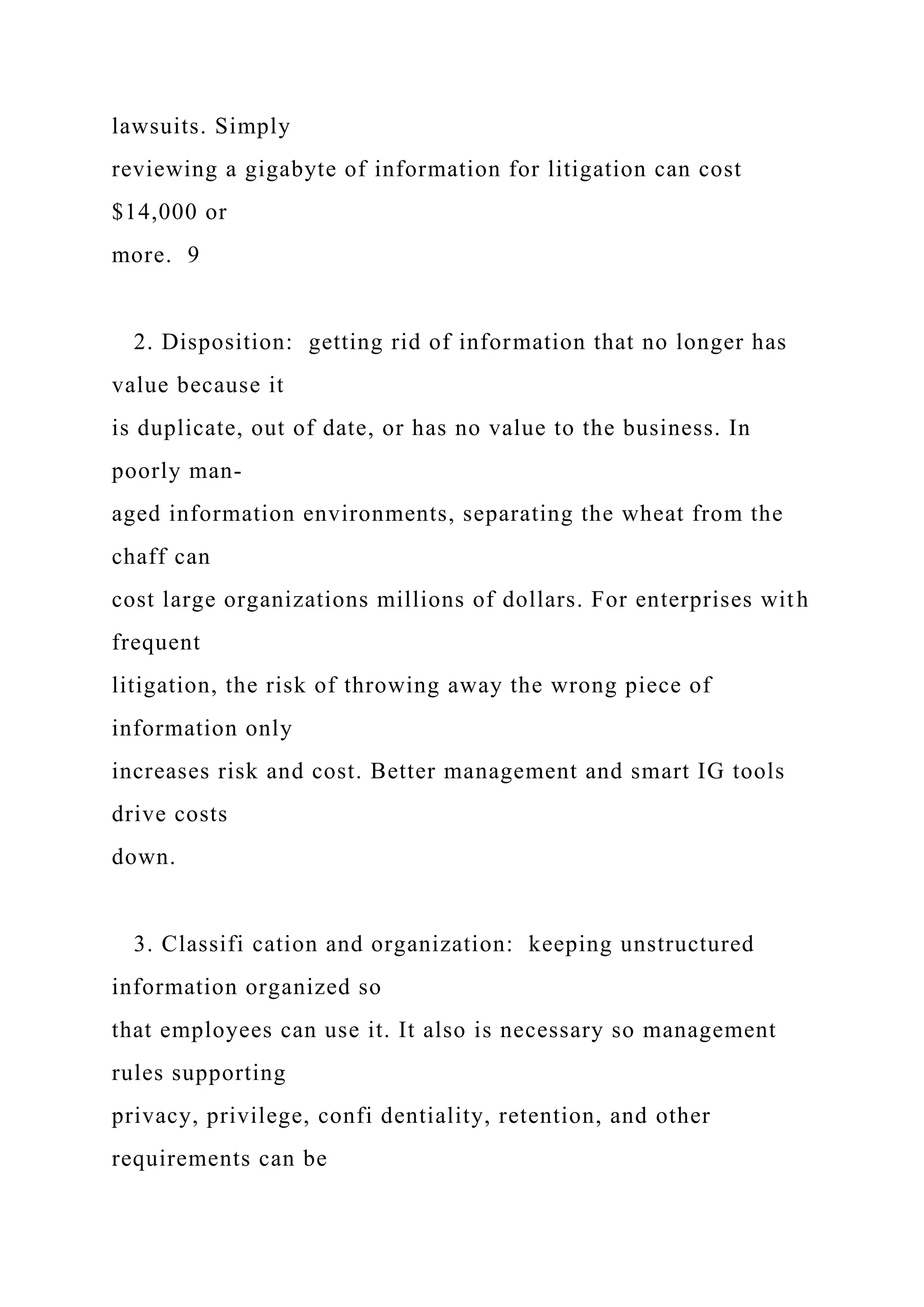 lawsuits. Simply
reviewing a gigabyte of information for litigation can cost
$14,000 or
more. 9
2. Disposition: getting rid of information that no longer has
value because it
is duplicate, out of date, or has no value to the business. In
poorly man-
aged information environments, separating the wheat from the
chaff can
cost large organizations millions of dollars. For enterprises with
frequent
litigation, the risk of throwing away the wrong piece of
information only
increases risk and cost. Better management and smart IG tools
drive costs
down.
3. Classifi cation and organization: keeping unstructured
information organized so
that employees can use it. It also is necessary so management
rules supporting
privacy, privilege, confi dentiality, retention, and other
requirements can be
 